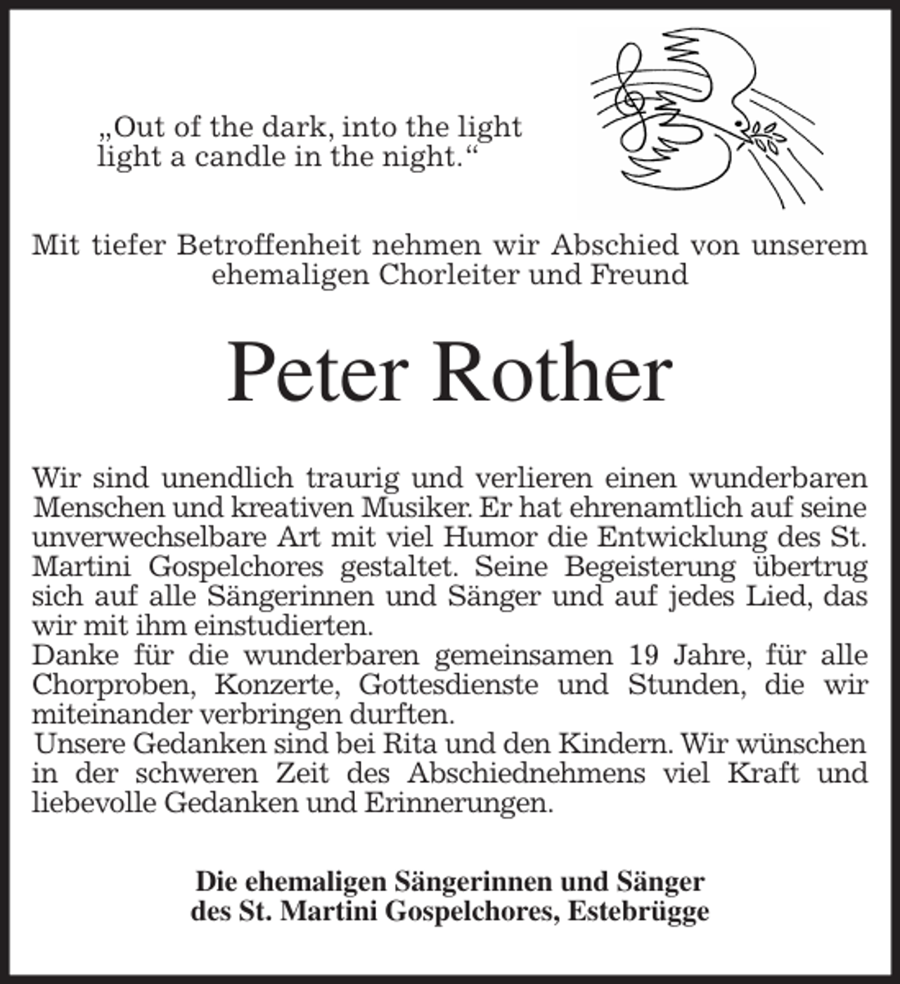<p>„Out of the dark, into the light<br />light a candle in the night.“</p>
<p>Mit tiefer Betroffenheit nehmen wir Abschied von unserem<br />ehemaligen Chorleiter und Freund<br />Peter Rother<br />Wir sind unendlich traurig und verlieren einen wunderbaren<br />Menschen und kreativen Musiker. Er hat ehrenamtlich auf seine<br />unverwechselbare Art mit viel Humor die Entwicklung des St.<br />Martini Gospelchores gestaltet. Seine Begeisterung übertrug<br />sich auf alle Sängerinnen und Sänger und auf jedes Lied, das<br />wir mit ihm einstudierten.<br />Danke für die wunderbaren gemeinsamen 19 Jahre, für alle<br />Chorproben, Konzerte, Gottesdienste und Stunden, die wir<br />miteinander verbringen durften.<br />Unsere Gedanken sind bei Rita und den Kindern. Wir wünschen<br />in der schweren Zeit des Abschiednehmens viel Kraft und<br />liebevolle Gedanken und Erinnerungen.<br />Die ehemaligen Sängerinnen und Sänger<br />des St. Martini Gospelchores, Estebrügge</p>
