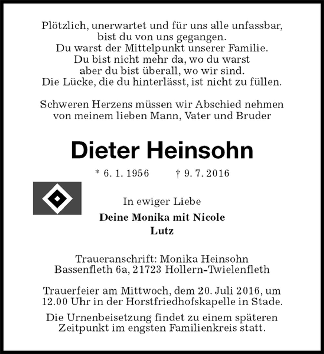 <p>Plötzlich, unerwartet und für uns alle unfassbar,<br />bist du von uns gegangen.<br />Du warst der Mittelpunkt unserer Familie.<br />Du bist nicht mehr da, wo du warst<br />aber du bist überall, wo wir sind.<br />Die Lücke, die du hinterlässt, ist nicht zu füllen.</p><p>Schweren Herzens müssen wir Abschied nehmen<br />von meinem lieben Mann, Vater und Bruder<br />Dieter Heinsohn<br />* 6. 1. 1956 † 9. 7. 2016<br />In ewiger Liebe<br />Deine Monika mit Nicole<br />Lutz<br />Traueranschrift: Monika Heinsohn<br />Bassenfleth 6a, 21723 Hollern-Twielenfleth</p><p>Trauerfeier am Mittwoch, dem 20. Juli 2016, um<br />12.00 Uhr in der Horstfriedhofskapelle in Stade.<br />Die Urnenbeisetzung findet zu einem späteren<br />Zeitpunkt im engsten Familienkreis statt.</p>