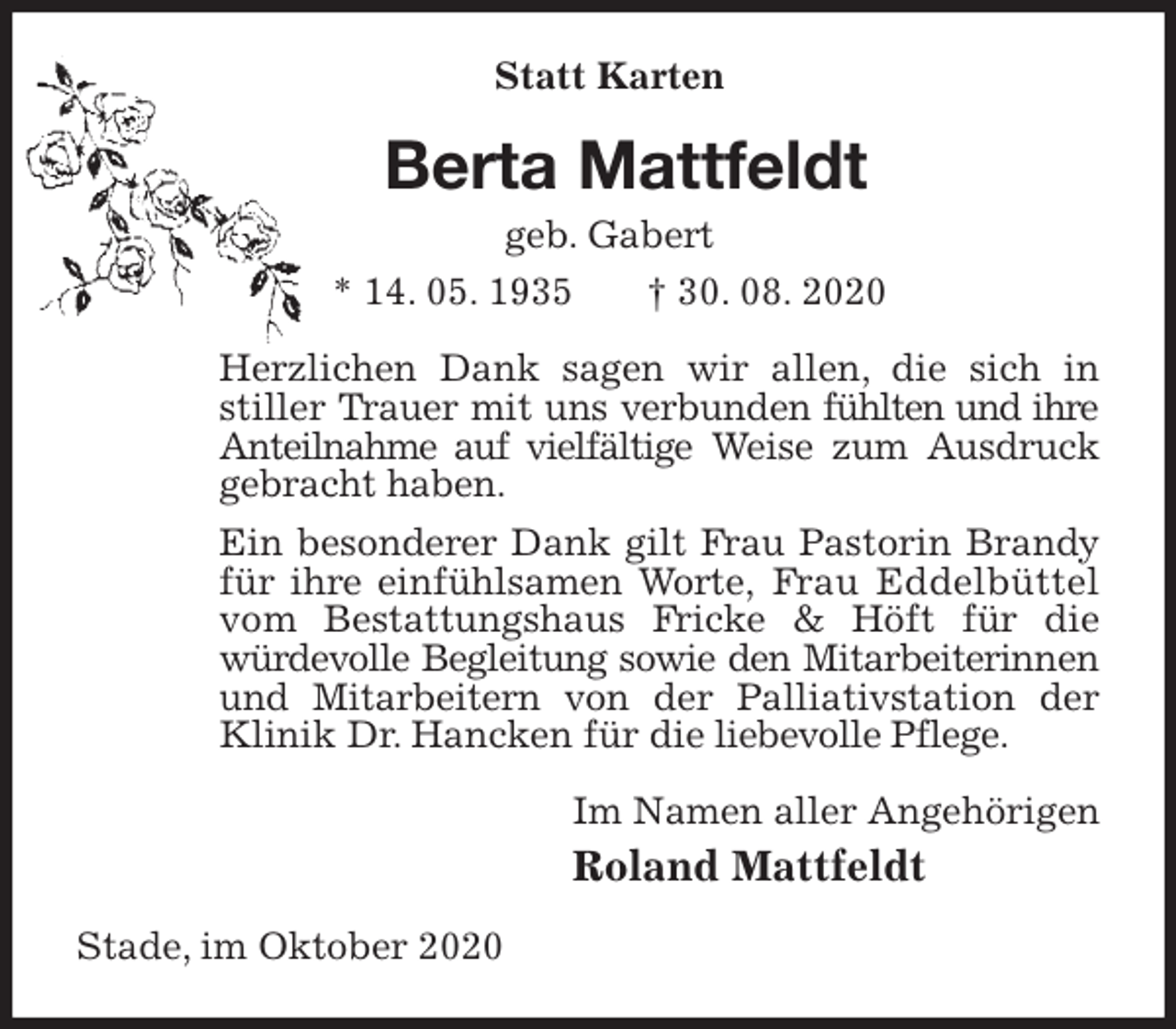 <p>Statt Karten<br />Berta Mattfeldt<br />geb. Gabert<br />* 14. 05. 1935 † 30. 08. 2020<br />Herzlichen Dank sagen wir allen, die sich in stiller Trauer mit uns verbunden fühlten und ihre Anteilnahme auf vielfältige Weise zum Ausdruck gebracht haben.<br />Ein besonderer Dank gilt Frau Pastorin Brandy für ihre einfühlsamen Worte, Frau Eddelbüttel vom Bestattungshaus Fricke &amp; Höft für die<br />würdevolle Begleitung sowie den Mitarbeiterinnen<br />und Mitarbeitern von der Palliativstation der Klinik Dr. Hancken für die liebevolle Pflege.<br />Im Namen aller Angehörigen<br />Roland Mattfeldt<br />Stade, im Oktober 2020</p>