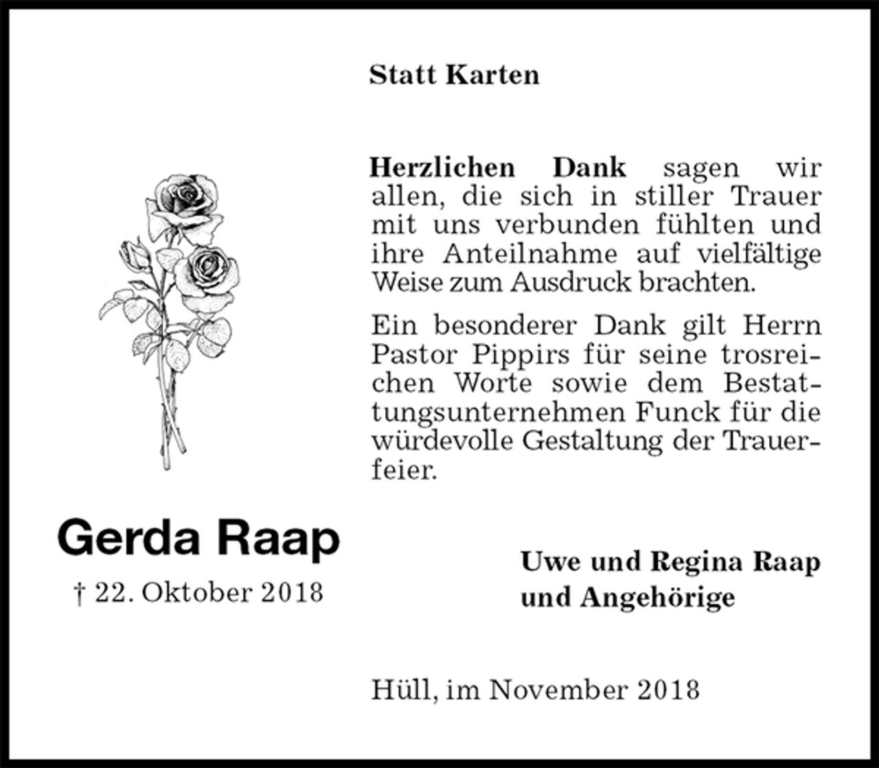 <p>Statt Karten<br />Herzlichen Dank sagen wir<br />allen, die sich in stiller Trauer mit uns verbunden fühlten und ihre Anteilnahme auf vielfältige Weise zum Ausdruck brachten.<br />Ein besonderer Dank gilt Herrn<br />Pastor Pippirs für seine trosrei-chen Worte sowie dem Bestat-tungsunternehmen Funck für die würdevolle Gestaltung der Trauerfeier.<br />Uwe und Regina Raap<br />und Angehörige<br />Hüll, im November 2018<br />Gerda Raap<br />† 22. Oktober 2018</p>