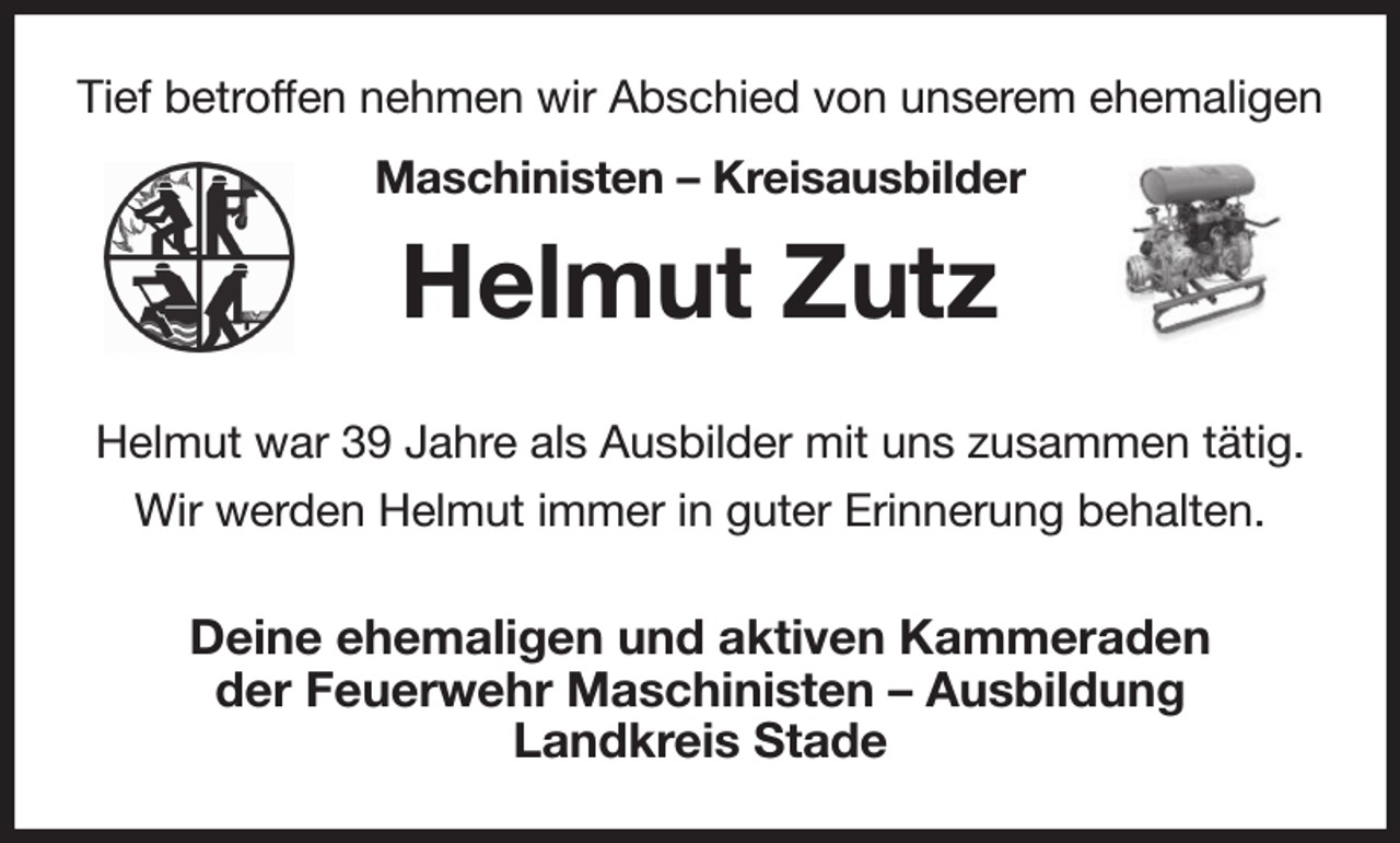 <p>Tief betroffen nehmen wir Abschied von unserem ehemaligen<br />Maschinisten - Kreisausbilder<br />Helmut Zutz<br />Helmut war 39 Jahre als Ausbilder mit uns zusammen tätig.<br />Wir werden Helmut immer in guter Erinnerung behalten.<br />Deine ehemaligen und aktiven Kammeraden<br />der Feuerwehr Maschinisten - Ausbildung<br />Landkreis Stade</p>