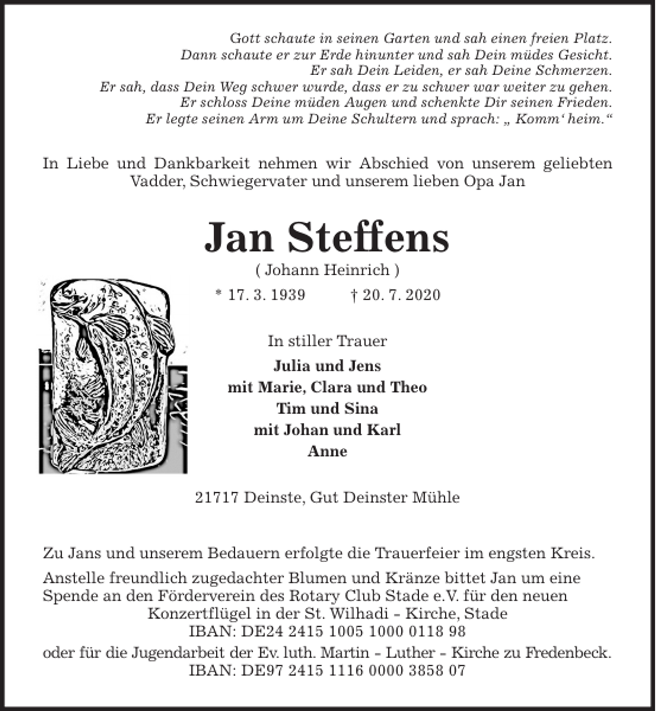 <p>Gott schaute in seinen Garten und sah einen freien Platz.<br />Dann schaute er zur Erde hinunter und sah Dein müdes Gesicht.<br />Er sah Dein Leiden, er sah Deine Schmerzen.<br />Er sah, dass Dein Weg schwer wurde, dass er zu schwer war weiter zu gehen.<br />Er schloss Deine müden Augen und schenkte Dir seinen Frieden.<br />Er legte seinen Arm um Deine Schultern und sprach: „ Komm‘ heim.“<br />In Liebe und Dankbarkeit nehmen wir Abschied von unserem geliebten<br />Vadder, Schwiegervater und unserem lieben Opa Jan<br />Jan Steffens<br />( Johann Heinrich )<br />* 17. 3. 1939 † 20. 7. 2020<br />In stiller Trauer<br />Julia und Jens<br />mit Marie, Clara und Theo<br />Tim und Sina<br />mit Johan und Karl<br />Anne<br />21717 Deinste, Gut Deinster Mühle<br />Zu Jans und unserem Bedauern erfolgte die Trauerfeier im engsten Kreis.<br />Anstelle freundlich zugedachter Blumen und Kränze bittet Jan um eine Spende an den Förderverein des Rotary Club Stade e.V. für den neuen<br />Konzertflügel in der St. Wilhadi - Kirche, Stade<br />IBAN: DE24 2415 1005 1000 0118 98<br />oder für die Jugendarbeit der Ev. luth. Martin - Luther - Kirche zu Fredenbeck.<br />IBAN: DE97 2415 1116 0000 3858 07</p>