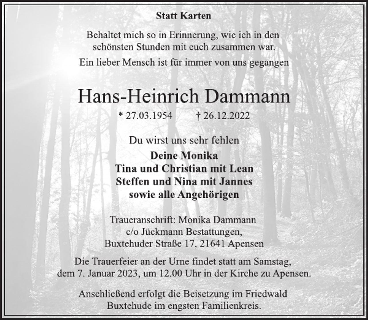 <p>Statt Karten<br />Behaltet mich so in Erinnerung, wie ich in den<br />schönsten Stunden mit euch zusammen war.<br />Ein lieber Mensch ist für immer von uns gegangen<br />Hans-Heinrich Dammann<br />* 27.03.1954 † 26.12.2022<br />Du wirst uns sehr fehlen<br />Deine Monika<br />Tina und Christian mit Lean<br />Steffen und Nina mit Jannes<br />sowie alle Angehörigen<br />Traueranschrift: Monika Dammann<br />c/o Jückmann Bestattungen,<br />Buxtehuder Straße 17, 21641 Apensen<br />Die Trauerfeier an der Urne findet statt am Samstag,<br />dem 7. Januar 2023, um 12.00 Uhr in der Kirche zu Apensen.<br />Anschließend erfolgt die Beisetzung im Friedwald<br />Buxtehude im engsten Familienkreis.</p>