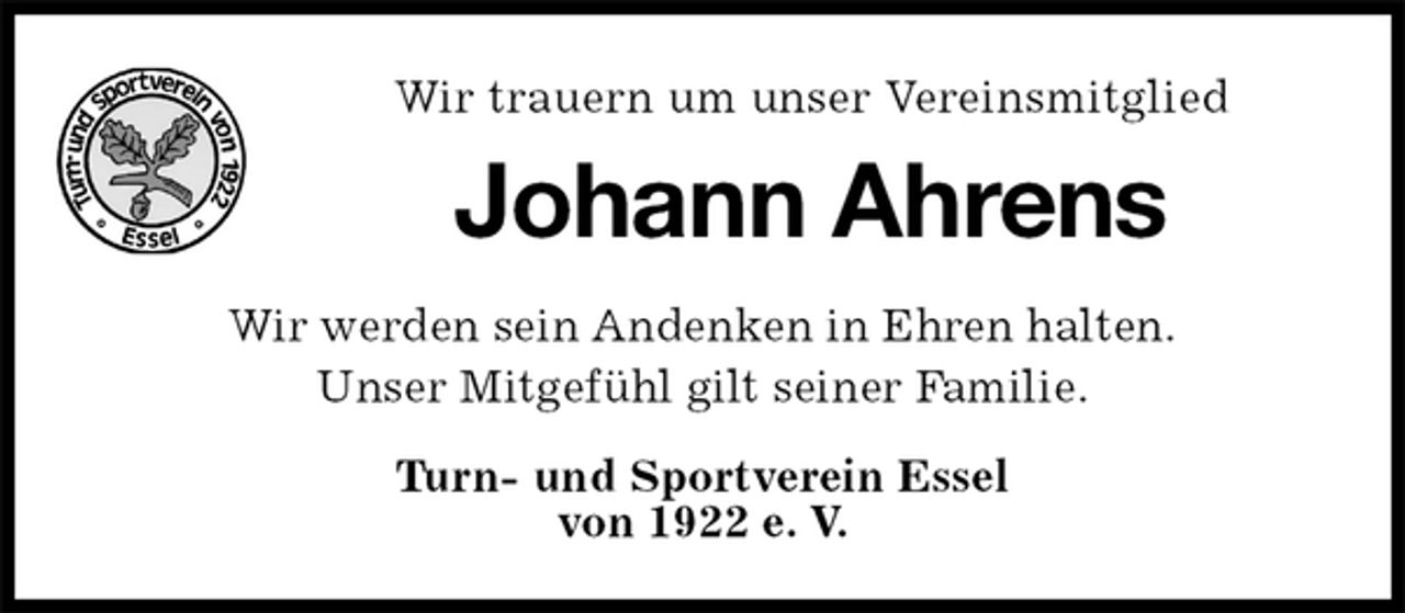<p>Wir trauern um unser Vereinsmitglied<br />Johann Ahrens<br />Wir werden sein Andenken in Ehren halten.<br />Unser Mitgefühl gilt seiner Familie.<br />Turn- und Sportverein Essel<br />von 1922 e. V.</p>