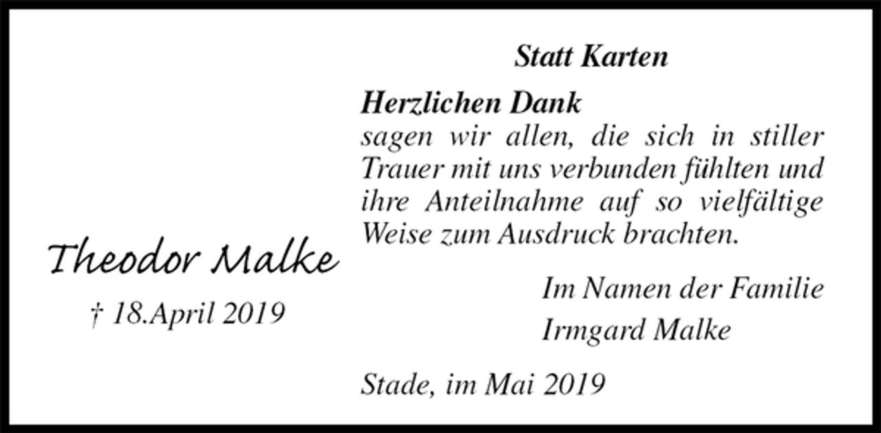 <p>Statt Karten<br />Herzlichen Dank<br />sagen wir allen, die sich in stiller Trauer mit uns verbunden fühlten und<br />ihre Anteilnahme auf so vielfältige Weise zum Ausdruck brachten.<br />Im Namen der Familie<br />Irmgard Malke<br />Stade, im Mai 2019</p><p>Theodor Malke<br />† 18.April 2019</p>