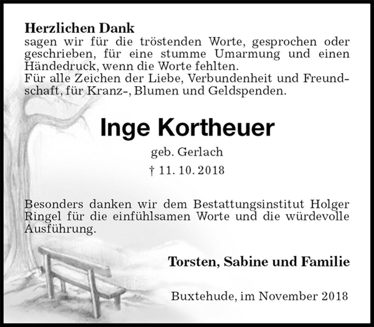 <p>Herzlichen Dank<br />sagen wir für die tröstenden Worte, gesprochen oder<br />geschrieben, für eine stumme Umarmung und einen Händedruck, wenn die Worte fehlten.<br />Für alle Zeichen der Liebe, Verbundenheit und Freundschaft, für Kranz-, Blumen und Geldspenden.<br />Inge Kortheuer<br />geb. Gerlach<br />† 11. 10. 2018<br />Besonders danken wir dem Bestattungsinstitut Holger Ringel für die einfühlsamen Worte und die würdevolle Ausführung.<br />Torsten, Sabine und Familie<br />Buxtehude, im November 2018</p>