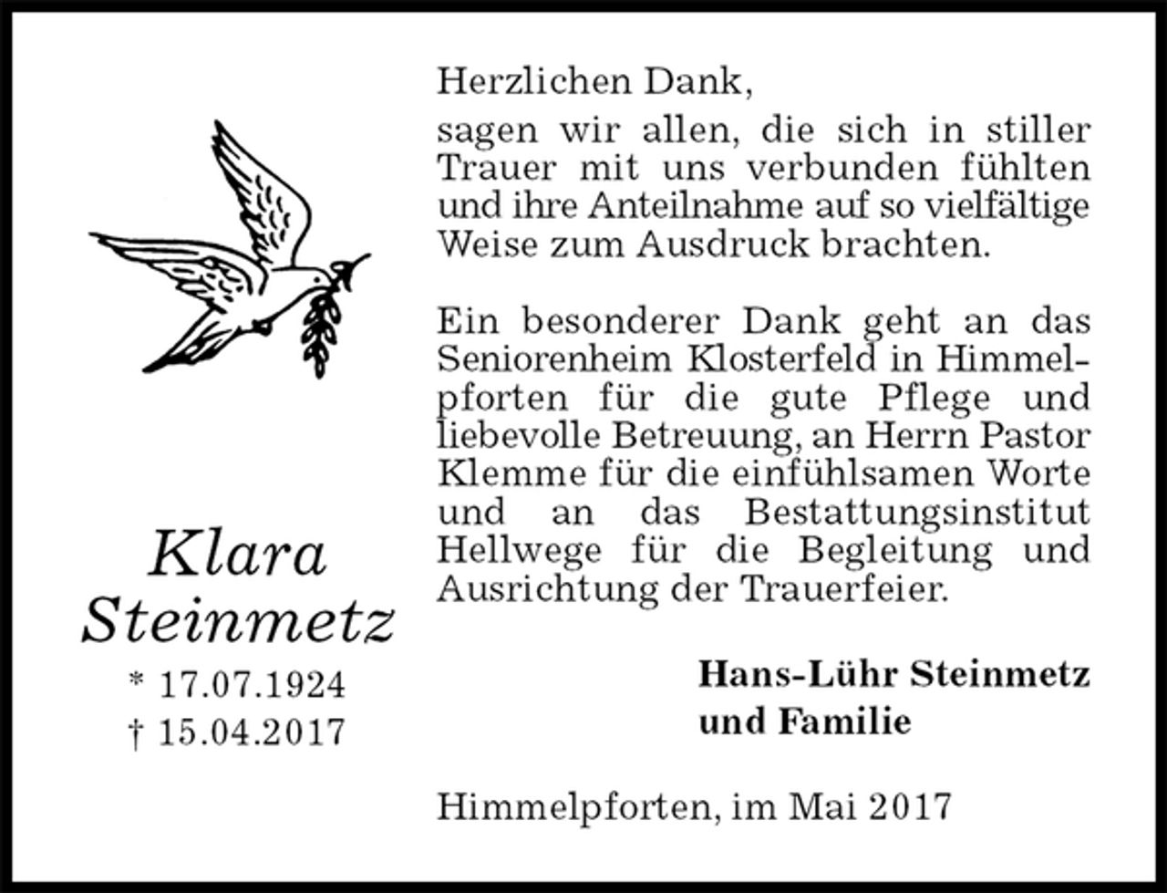 <p>Herzlichen Dank,<br />sagen wir allen, die sich in stiller Trauer mit uns verbunden fühlten und ihre Anteilnahme auf so vielfältige<br />Weise zum Ausdruck brachten.</p><p>Ein besonderer Dank geht an das Seniorenheim Klosterfeld in Himmelpforten für die gute Pflege und<br />liebevolle Betreuung, an Herrn Pastor Klemme für die einfühlsamen Worte und an das Bestattungsinstitut Hellwege für die Begleitung und Ausrichtung der Trauerfeier.<br />Hans-Lühr Steinmetz<br />und Familie<br />Himmelpforten, im Mai 2017<br />Klara<br />Steinmetz<br />* 17.07.1924<br />† 15.04.2017</p>