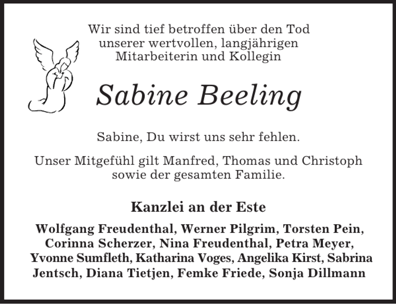 <p>Wir sind tief betroffen über den Tod<br />unserer wertvollen, langjährigen<br />Mitarbeiterin und Kollegin<br />Sabine Beeling<br />Sabine, Du wirst uns sehr fehlen.<br />Unser Mitgefühl gilt Manfred, Thomas und Christoph sowie der gesamten Familie.<br />Kanzlei an der Este<br />Wolfgang Freudenthal, Werner Pilgrim, Torsten Pein, Corinna Scherzer, Nina Freudenthal, Petra Meyer, Yvonne Sumfleth, Katharina Voges, Angelika Kirst, Sabrina<br />Jentsch, Diana Tietjen, Femke Friede, Sonja Dillmann</p>