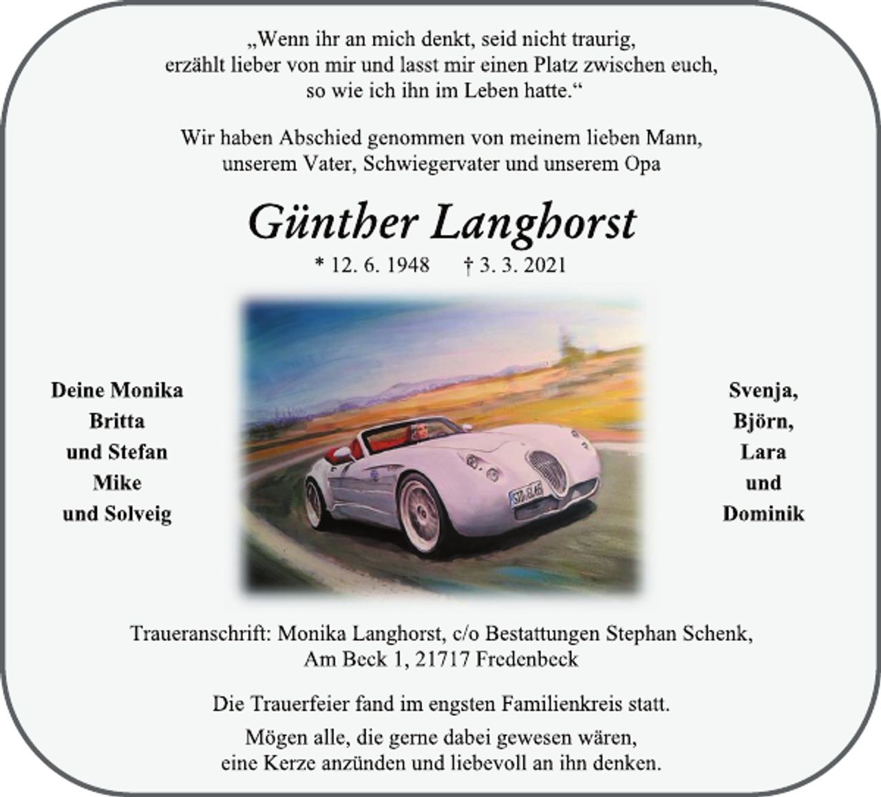<p>„Wenn ihr an mich denkt, seid nicht traurig,<br />erzählt lieber von mir und lasst mir einen Platz zwischen euch,<br />so wie ich ihn im Leben hatte.“<br />Wir haben Abschied genommen von meinem lieben Mann,<br />unserem Vater, Schwiegervater und unserem Opa<br />Günther Langhorst<br />* 12. 6. 1948 † 3. 3. 2021<br />Deine Monika<br />Britta<br />und Stefan<br />Mike<br />und Solveig<br />Svenja, Björn, Lara<br />und Dominik<br />Traueranschrift: Monika Langhorst, c/o Bestattungen Stephan Schenk, Am Beck 1, 21717 Fredenbeck<br />Die Trauerfeier fand im engsten Familienkreis statt.<br />Mögen alle, die gerne dabei gewesen wären,<br />eine Kerze anzünden und liebevoll an ihn denken.</p>