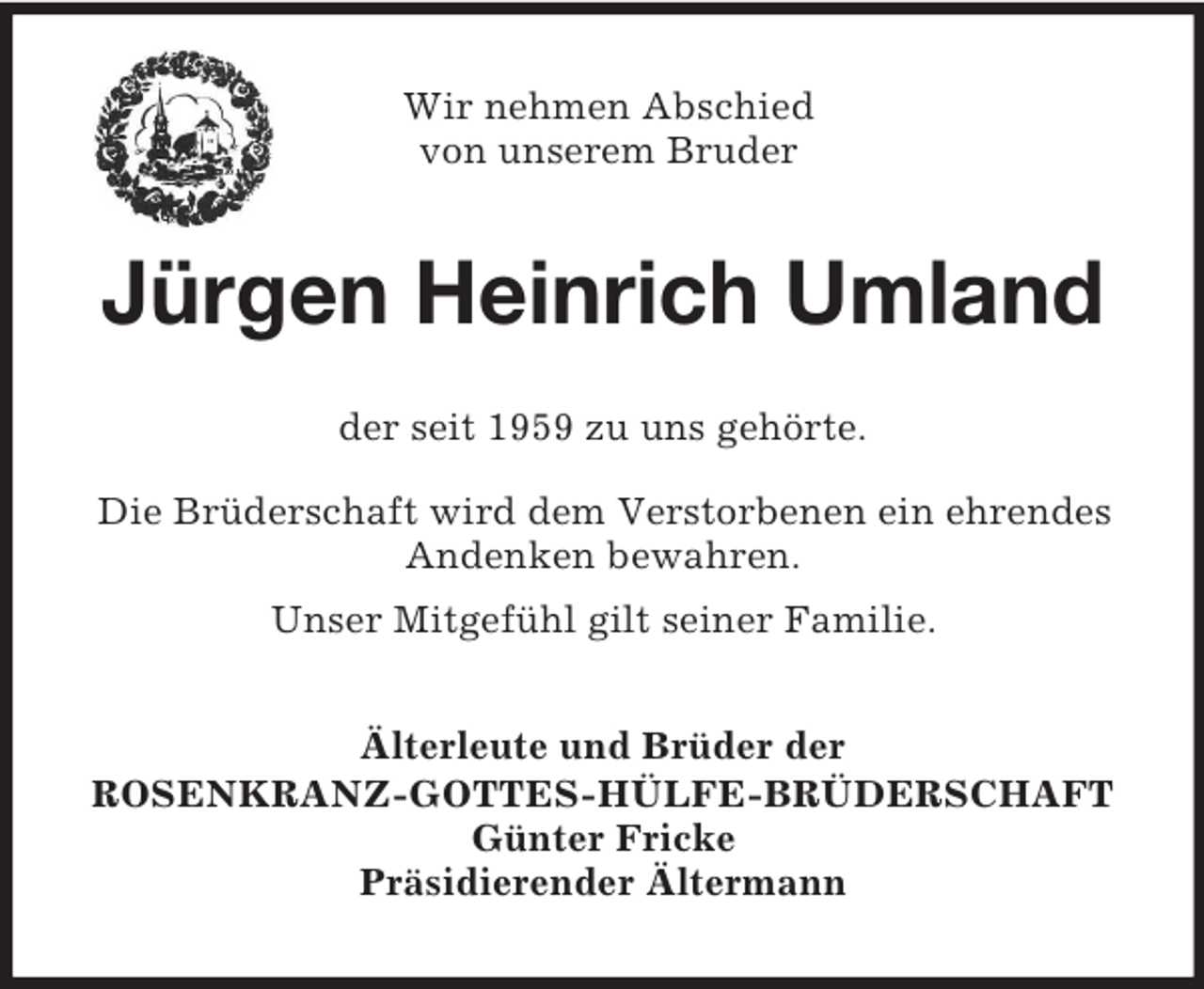 <p>Wir nehmen Abschied<br />von unserem Bruder<br />Jürgen Heinrich Umland<br />der seit 1959 zu uns gehörte.<br />Die Brüderschaft wird dem Verstorbenen ein ehrendes Andenken bewahren.<br />Unser Mitgefühl gilt seiner Familie.<br />Älterleute und Brüder der<br />ROSENKRANZ-GOTTES-HÜLFE-BRÜDERSCHAFT<br />Günter Fricke<br />Präsidierender Ältermann</p>