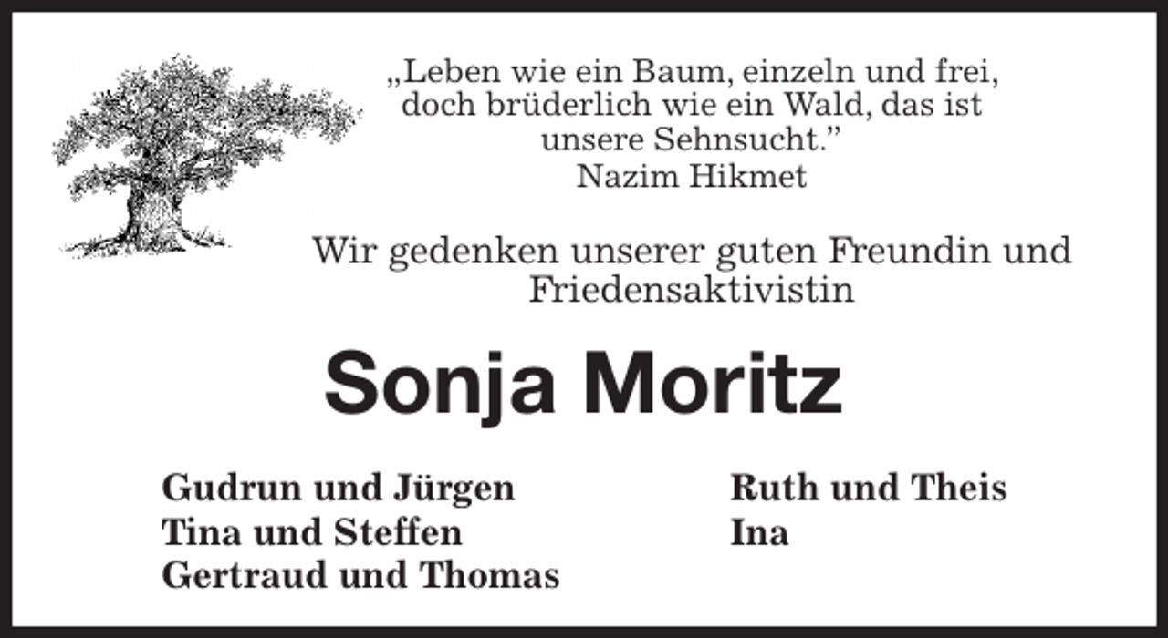 <p>„Leben wie ein Baum, einzeln und frei,<br />doch brüderlich wie ein Wald, das ist<br />unsere Sehnsucht.”<br />Nazim Hikmet</p>
<p>Wir gedenken unserer guten Freundin und<br />Friedensaktivistin<br />Sonja Moritz<br />Gudrun und Jürgen Ruth und Theis<br />Tina und Steffen Ina<br />Gertraud und Thomas</p>
