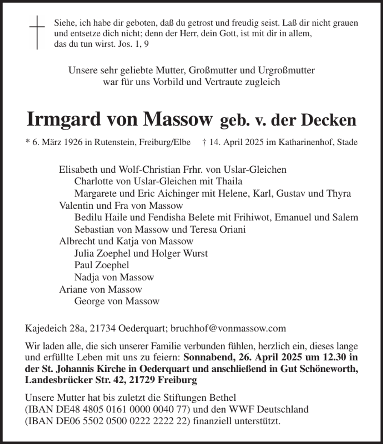 <p>Siehe, ich habe dir geboten, daß du getrost und freudig seist. Laß dir nicht grauen<br />und entsetze dich nicht; denn der Herr, dein Gott, ist mit dir in allem,<br />das du tun wirst. Jos. 1, 9<br />Unsere sehr geliebte Mutter, Großmutter und Urgroßmutter<br />war für uns Vorbild und Vertraute zugleich<br />Irmgard von Massow geb. v. der Decken<br />* 6. März 1926 in Rutenstein, Freiburg/Elbe † 14. April 2025 im Katharinenhof, Stade<br />Elisabeth und Wolf-Christian Frhr. von Uslar-Gleichen<br />Charlotte von Uslar-Gleichen mit Thaila<br />Margarete und Eric Aichinger mit Helene, Karl, Gustav und Thyra<br />Valentin und Fra von Massow<br />Bedilu Haile und Fendisha Belete mit Frihiwot, Emanuel und Salem<br />Sebastian von Massow und Teresa Oriani<br />Albrecht und Katja von Massow<br />Julia Zoephel und Holger Wurst<br />Paul Zoephel<br />Nadja von Massow<br />Ariane von Massow<br />George von Massow<br />Kajedeich 28a, 21734 Oederquart; bruchhof@vonmassow.com<br />Wir laden alle, die sich unserer Familie verbunden fühlen, herzlich ein, dieses lange<br />und erfüllte Leben mit uns zu feiern: Sonnabend, 26. April 2025 um 12.30 in<br />der St. Johannis Kirche in Oederquart und anschließend in Gut Schöneworth,<br />Landesbrücker Str. 42, 21729 Freiburg<br />Unsere Mutter hat bis zuletzt die Stiftungen Bethel<br />(IBAN DE48 4805 0161 0000 0040 77) und den WWF Deutschland<br />(IBAN DE06 5502 0500 0222 2222 22) finanziell unterstützt.</p>