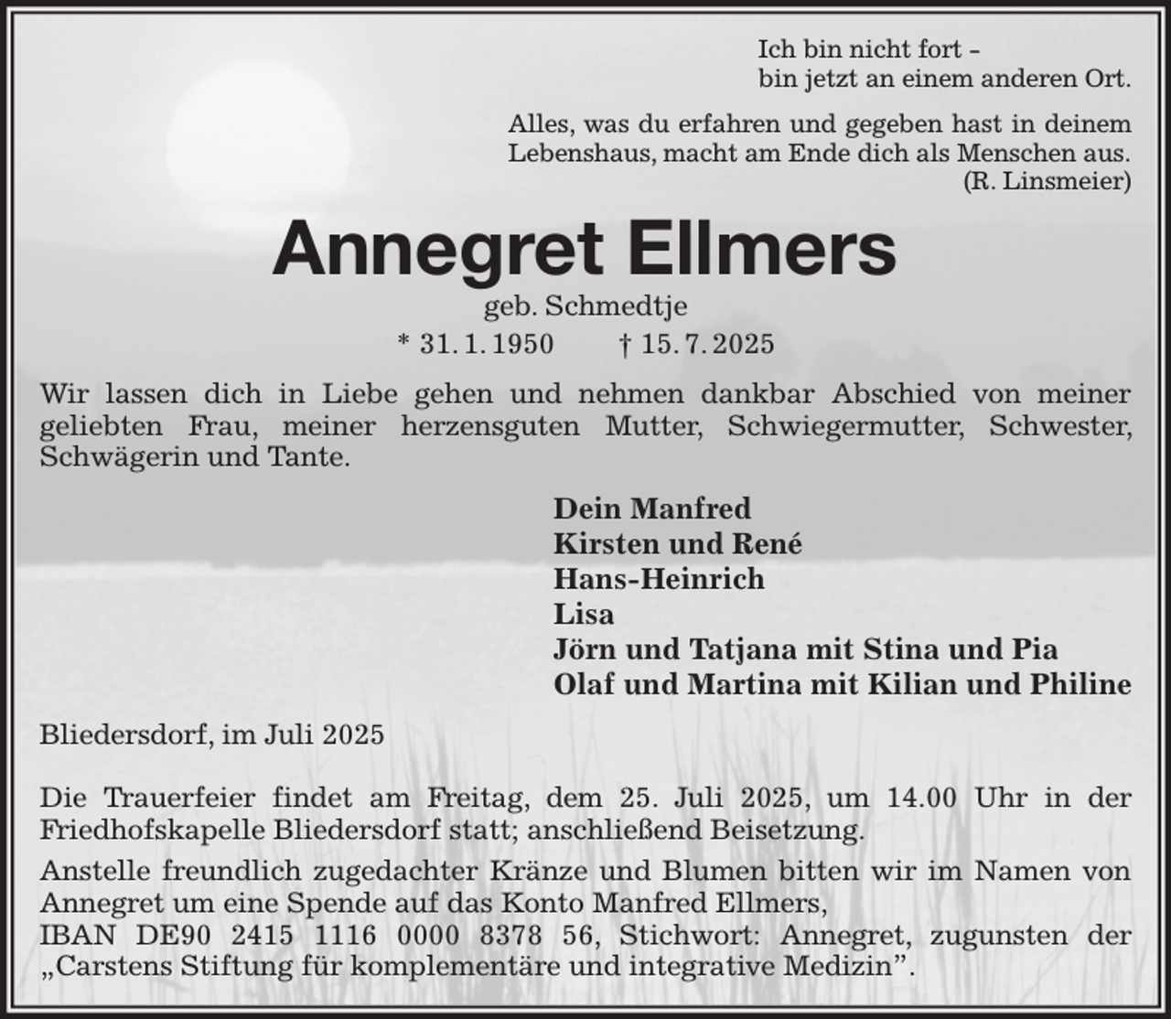 <p>Ich bin nicht fort -<br />bin jetzt an einem anderen Ort.<br />Alles, was du erfahren und gegeben hast in deinem<br />Lebenshaus, macht am Ende dich als Menschen aus.<br />(R. Linsmeier)<br />Annegret Ellmers<br />geb. Schmedtje<br />* 31. 1. 1950 † 15. 7. 2025<br />Wir lassen dich in Liebe gehen und nehmen dankbar Abschied von meiner<br />geliebten Frau, meiner herzensguten Mutter, Schwiegermutter, Schwester, Schwägerin und Tante.<br />Dein Manfred<br />Kirsten und René<br />Hans-Heinrich<br />Lisa<br />Jörn und Tatjana mit Stina und Pia<br />Olaf und Martina mit Kilian und Philine<br />Bliedersdorf, im Juli 2025</p><p>Die Trauerfeier findet am Freitag, dem 25. Juli 2025, um 14.00 Uhr in der<br />Friedhofskapelle Bliedersdorf statt; anschließend Beisetzung.<br />Anstelle freundlich zugedachter Kränze und Blumen bitten wir im Namen von Annegret um eine Spende auf das Konto Manfred Ellmers,<br />IBAN DE90 2415 1116 0000 8378 56, Stichwort: Annegret, zugunsten der<br />„Carstens Stiftung für komplementäre und integrative Medizin”.</p>