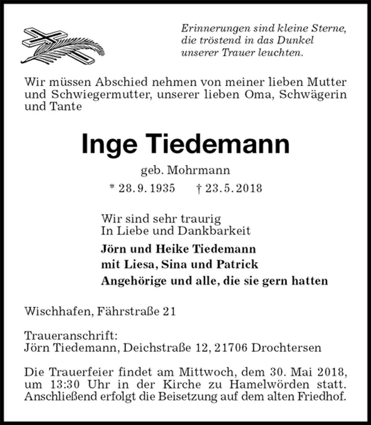 <p>Erinnerungen sind kleine Sterne,<br />die tröstend in das Dunkel<br />unserer Trauer leuchten.<br />Wir müssen Abschied nehmen von meiner lieben Mutter und Schwiegermutter, unserer lieben Oma, Schwägerin und Tante<br />Inge Tiedemann<br />geb. Mohrmann<br />* 28. 9. 1935 † 23. 5. 2018<br />Wir sind sehr traurig<br />In Liebe und Dankbarkeit<br />Jörn und Heike Tiedemann<br />mit Liesa, Sina und Patrick<br />Angehörige und alle, die sie gern hatten<br />Wischhafen, Fährstraße 21</p><p>Traueranschrift:<br />Jörn Tiedemann, Deichstraße 12, 21706 Drochtersen</p><p>Die Trauerfeier findet am Mittwoch, dem 30. Mai 2018, um 13:30 Uhr in der Kirche zu Hamelwörden statt.<br />Anschließend erfolgt die Beisetzung auf dem alten Friedhof.</p>