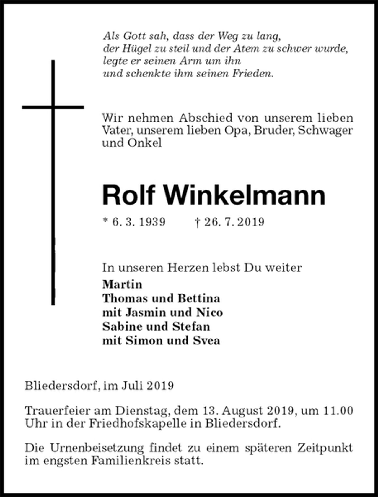 <p>Als Gott sah, dass der Weg zu lang,<br />der Hügel zu steil und der Atem zu schwer wurde,<br />legte er seinen Arm um ihn<br />und schenkte ihm seinen Frieden.<br />Wir nehmen Abschied von unserem lieben Vater, unserem lieben Opa, Bruder, Schwager und Onkel<br />Rolf Winkelmann<br />* 6. 3. 1939 † 26. 7. 2019<br />In unseren Herzen lebst Du weiter<br />Martin<br />Thomas und Bettina<br />mit Jasmin und Nico<br />Sabine und Stefan<br />mit Simon und Svea<br />Bliedersdorf, im Juli 2019</p><p>Trauerfeier am Dienstag, dem 13. August 2019, um 11.00 Uhr in der Friedhofskapelle in Bliedersdorf.</p><p>Die Urnenbeisetzung findet zu einem späteren Zeitpunkt im engsten Familienkreis statt.</p>