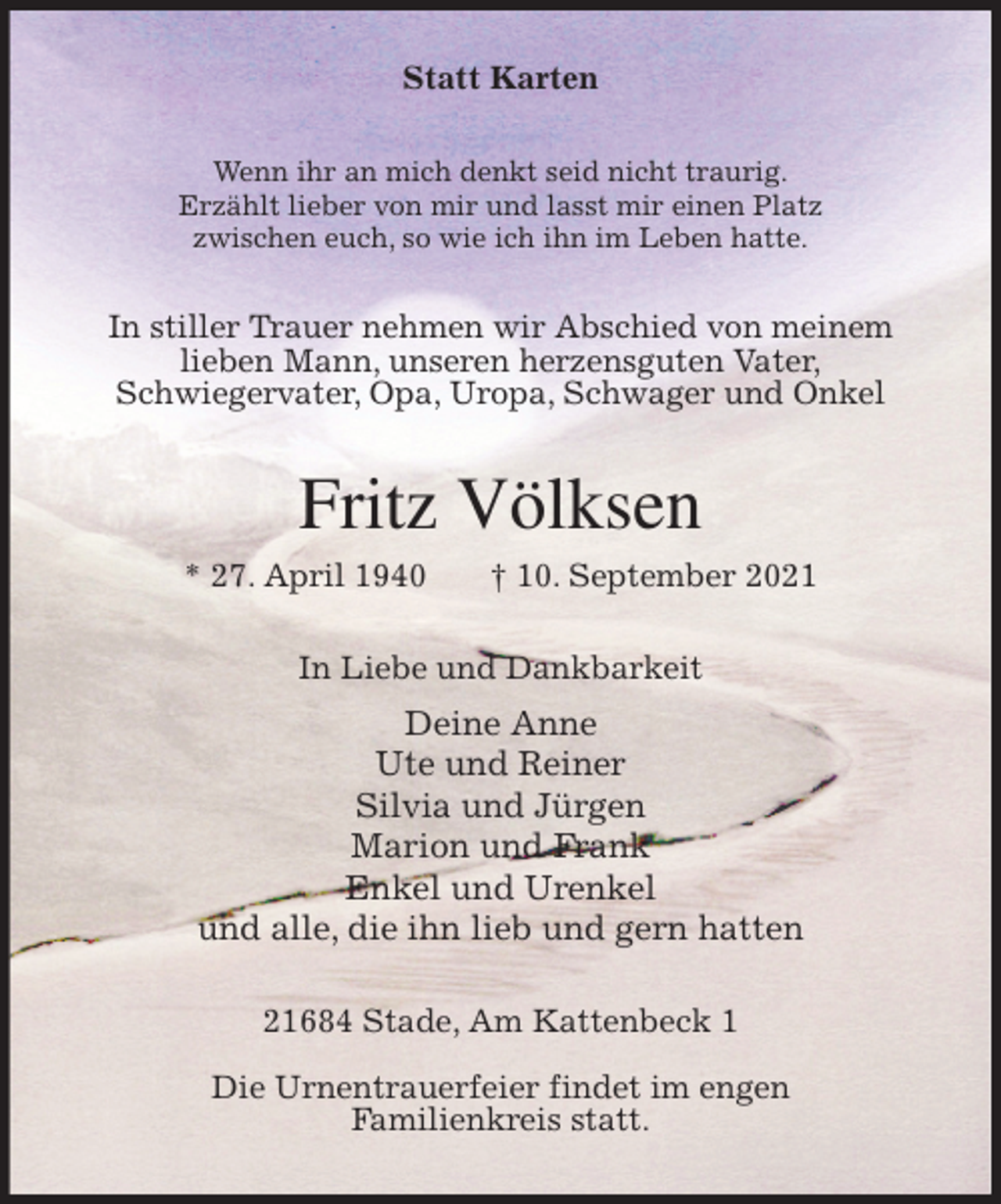 <p>Statt Karten<br />Wenn ihr an mich denkt seid nicht traurig.<br />Erzählt lieber von mir und lasst mir einen Platz<br />zwischen euch, so wie ich ihn im Leben hatte.<br />In stiller Trauer nehmen wir Abschied von meinem<br />lieben Mann, unseren herzensguten Vater,<br />Schwiegervater, Opa, Uropa, Schwager und Onkel<br />Fritz Völksen<br />* 27. April 1940 † 10. September 2021<br />In Liebe und Dankbarkeit<br />Deine Anne<br />Ute und Reiner<br />Silvia und Jürgen<br />Marion und Frank<br />Enkel und Urenkel<br />und alle, die ihn lieb und gern hatten<br />21684 Stade, Am Kattenbeck 1</p>
<p>Die Urnentrauerfeier findet im engen<br />Familienkreis statt.</p>