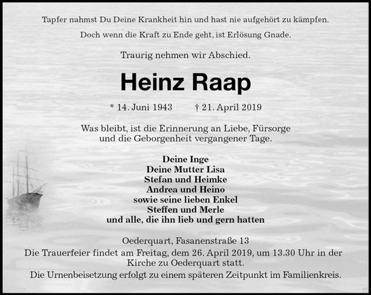 <p>Tapfer nahmst Du Deine Krankheit hin und hast nie aufgehört zu kämpfen.<br />Doch wenn die Kraft zu Ende geht, ist Erlösung Gnade.<br />Traurig nehmen wir Abschied.<br />Heinz Raap<br />* 14. Juni 1943 † 21. April 2019<br />Was bleibt, ist die Erinnerung an Liebe, Fürsorge<br />und die Geborgenheit vergangener Tage.<br />Deine Inge<br />Deine Mutter Lisa<br />Stefan und Heimke<br />Andrea und Heino<br />sowie seine lieben Enkel<br />Steffen und Merle<br />und alle, die ihn lieb und gern hatten<br />Oederquart, Fasanenstraße 13<br />Die Trauerfeier findet am Freitag, dem 26. April 2019, um 13.30 Uhr in der Kirche zu Oederquart statt.<br />Die Urnenbeisetzung erfolgt zu einem späteren Zeitpunkt im Familienkreis.</p>