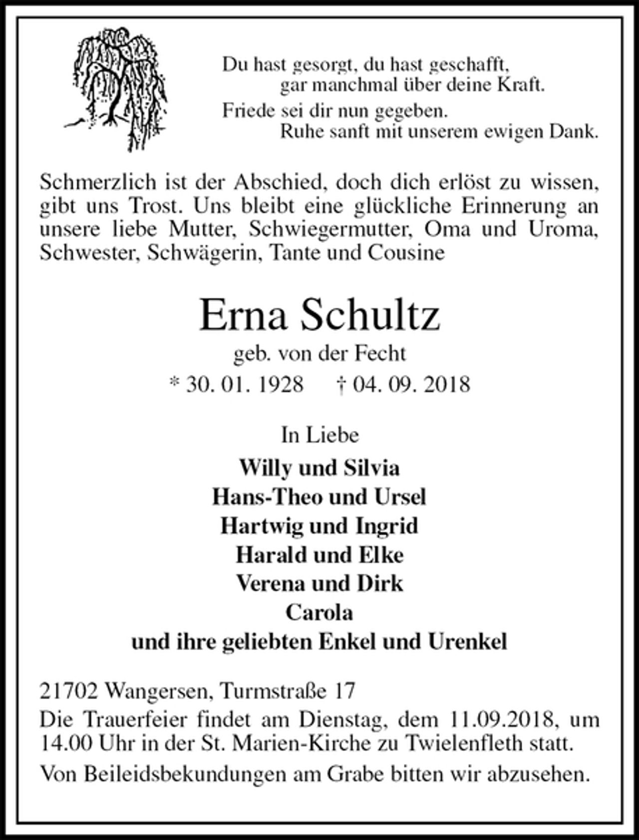 <p>Du hast gesorgt, du hast geschafft,<br />gar manchmal über deine Kraft.<br />Friede sei dir nun gegeben.<br />Ruhe sanft mit unserem ewigen Dank.<br />Schmerzlich ist der Abschied, doch dich erlöst zu wissen, gibt uns Trost. Uns bleibt eine glückliche Erinnerung an unsere liebe Mutter, Schwiegermutter, Oma und Uroma, Schwester, Schwägerin, Tante und Cousine<br />Erna Schultz<br />geb. von der Fecht<br />* 30. 01. 1928 † 04. 09. 2018<br />In Liebe<br />Willy und Silvia<br />Hans-Theo und Ursel<br />Hartwig und Ingrid<br />Harald und Elke<br />Verena und Dirk<br />Carola<br />und ihre geliebten Enkel und Urenkel<br />21702 Wangersen, Turmstraße 17<br />Die Trauerfeier findet am Dienstag, dem 11.09.2018, um 14.00 Uhr in der St. Marien-Kirche zu Twielenfleth statt.<br />Von Beileidsbekundungen am Grabe bitten wir abzusehen.</p>