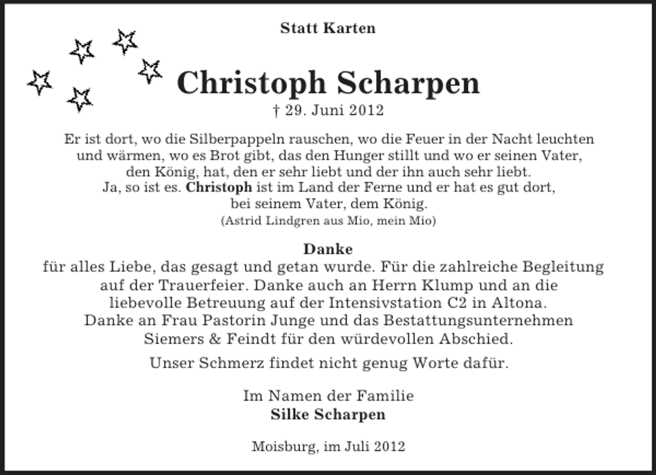 <p>Statt Karten</p><p>Christoph Scharpen<br />† 29. Juni 2012<br />Er ist dort, wo die Silberpappeln rauschen, wo die Feuer in der Nacht leuchten<br />und wärmen, wo es Brot gibt, das den Hunger stillt und wo er seinen Vater,<br />den König, hat, den er sehr liebt und der ihn auch sehr liebt.<br />Ja, so ist es. Christoph ist im Land der Ferne und er hat es gut dort,<br />bei seinem Vater, dem König.<br />(Astrid Lindgren aus Mio, mein Mio)</p><p>Danke<br />für alles Liebe, das gesagt und getan wurde. Für die zahlreiche Begleitung<br />auf der Trauerfeier. Danke auch an Herrn Klump und an die<br />liebevolle Betreuung auf der Intensivstation C2 in Altona.<br />Danke an Frau Pastorin Junge und das Bestattungsunternehmen<br />Siemers &amp; Feindt für den würdevollen Abschied.<br />Unser Schmerz findet nicht genug Worte dafür.<br />Im Namen der Familie<br />Silke Scharpen<br />Moisburg, im Juli 2012</p>