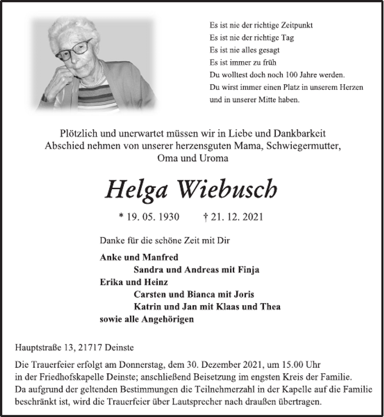 <p>Es ist nie der richtige Zeitpunkt<br />Es ist nie der richtige Tag<br />Es ist nie alles gesagt<br />Es ist immer zu früh<br />Du wolltest doch noch 100 Jahre werden.<br />Du wirst immer einen Platz in unserem Herzen<br />und in unserer Mitte haben.<br />Plötzlich und unerwartet müssen wir in Liebe und Dankbarkeit Abschied nehmen von unserer herzensguten Mama, Schwiegermutter, Oma und Uroma<br />Helga Wiebusch<br />* 19. 05. 1930 † 21. 12. 2021<br />Danke für die schöne Zeit mit Dir<br />Anke und Manfred<br />Sandra und Andreas mit Finja<br />Erika und Heinz<br />Carsten und Bianca mit Joris<br />Katrin und Jan mit Klaas und Thea<br />sowie alle Angehörigen<br />Hauptstraße 13, 21717 Deinste<br />Die Trauerfeier erfolgt am Donnerstag, dem 30. Dezember 2021, um 15.00 Uhr<br />in der Friedhofskapelle Deinste; anschließend Beisetzung im engsten Kreis der Familie.<br />Da aufgrund der geltenden Bestimmungen die Teilnehmerzahl in der Kapelle auf die Familie beschränkt ist, wird die Trauerfeier über Lautsprecher nach draußen übertragen.</p>