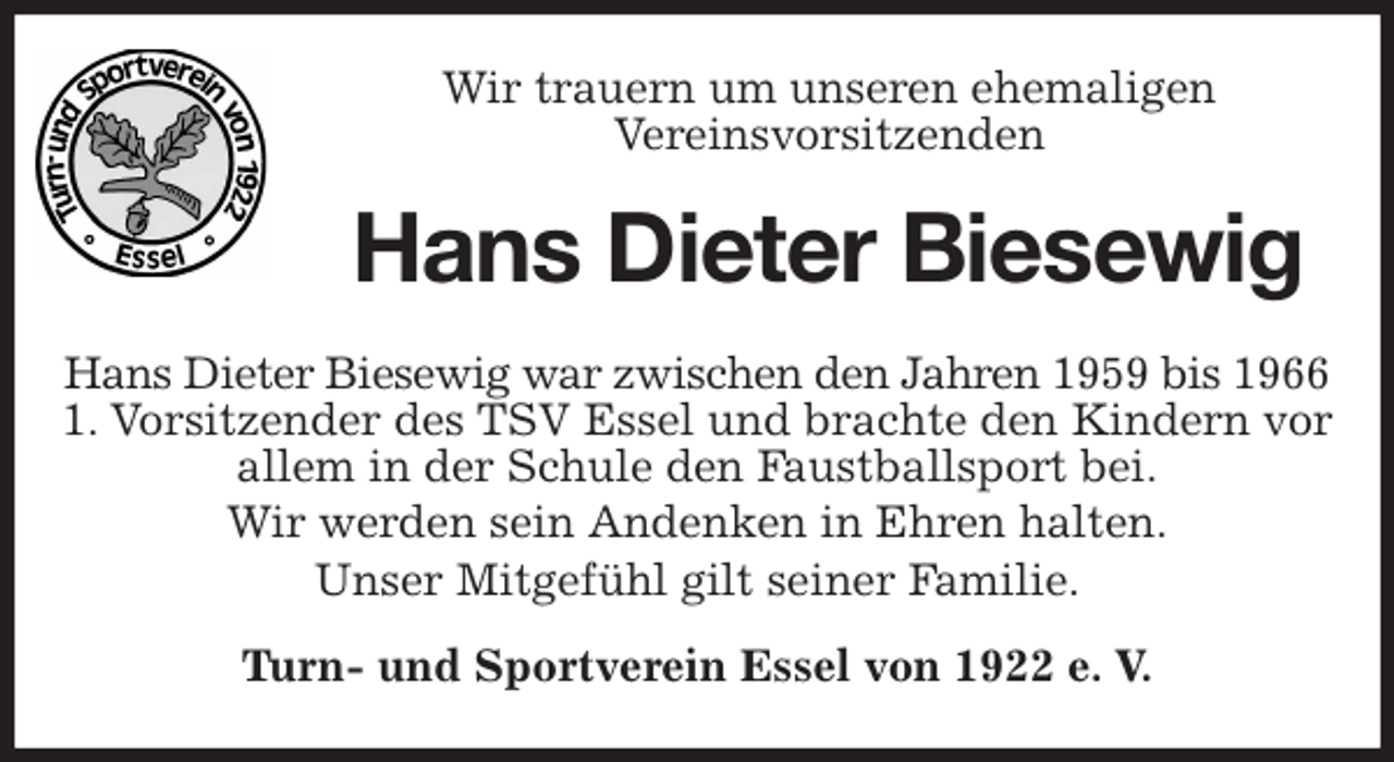<p>Wir trauern um unseren ehemaligen<br />Vereinsvorsitzenden<br />Hans Dieter Biesewig<br />Hans Dieter Biesewig war zwischen den Jahren 1959 bis 1966<br />1. Vorsitzender des TSV Essel und brachte den Kindern vor allem in der Schule den Faustballsport bei.<br />Wir werden sein Andenken in Ehren halten.<br />Unser Mitgefühl gilt seiner Familie.<br />Turn- und Sportverein Essel von 1922 e. V.</p>