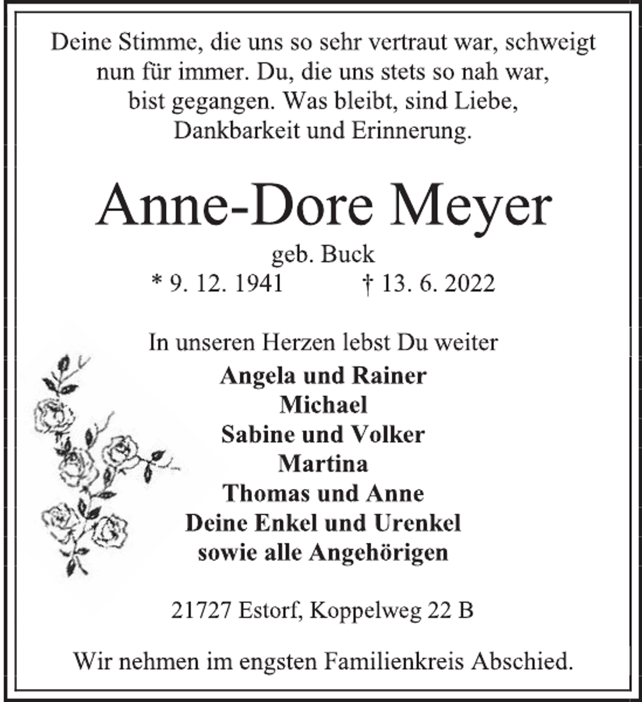 <p>Deine Stimme, die uns so sehr vertraut war, schweigt<br />nun für immer. Du, die uns stets so nah war,<br />bist gegangen. Was bleibt, sind Liebe,<br />Dankbarkeit und Erinnerung.<br />Anne-Dore Meyer<br />geb. Buck<br />* 9. 12. 1941 † 13. 6. 2022<br />In unseren Herzen lebst Du weiter<br />Angela und Rainer<br />Michael<br />Sabine und Volker<br />Martina<br />Thomas und Anne<br />Deine Enkel und Urenkel<br />sowie alle Angehörigen<br />21727 Estorf, Koppelweg 22 B<br />Wir nehmen im engsten Familienkreis Abschied.</p>