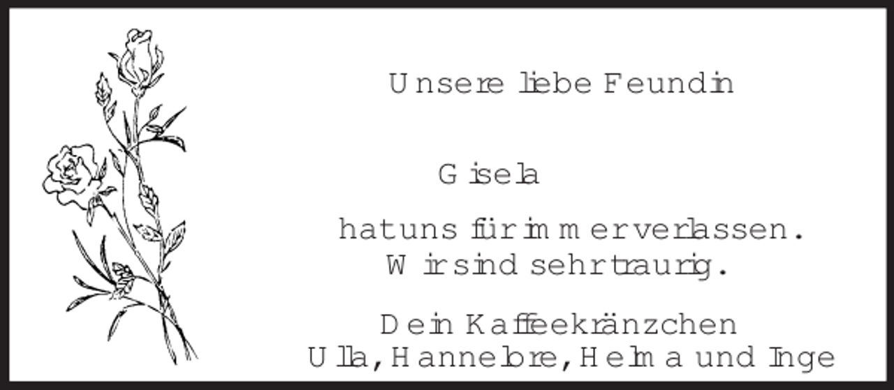 <p>Unsere liebe Feundin<br />Gisela<br />hat uns für immer verlassen.<br />Wir sind sehr traurig.<br />Dein Kaffeekränzchen<br />Ulla, Hannelore, Helma und Inge</p>