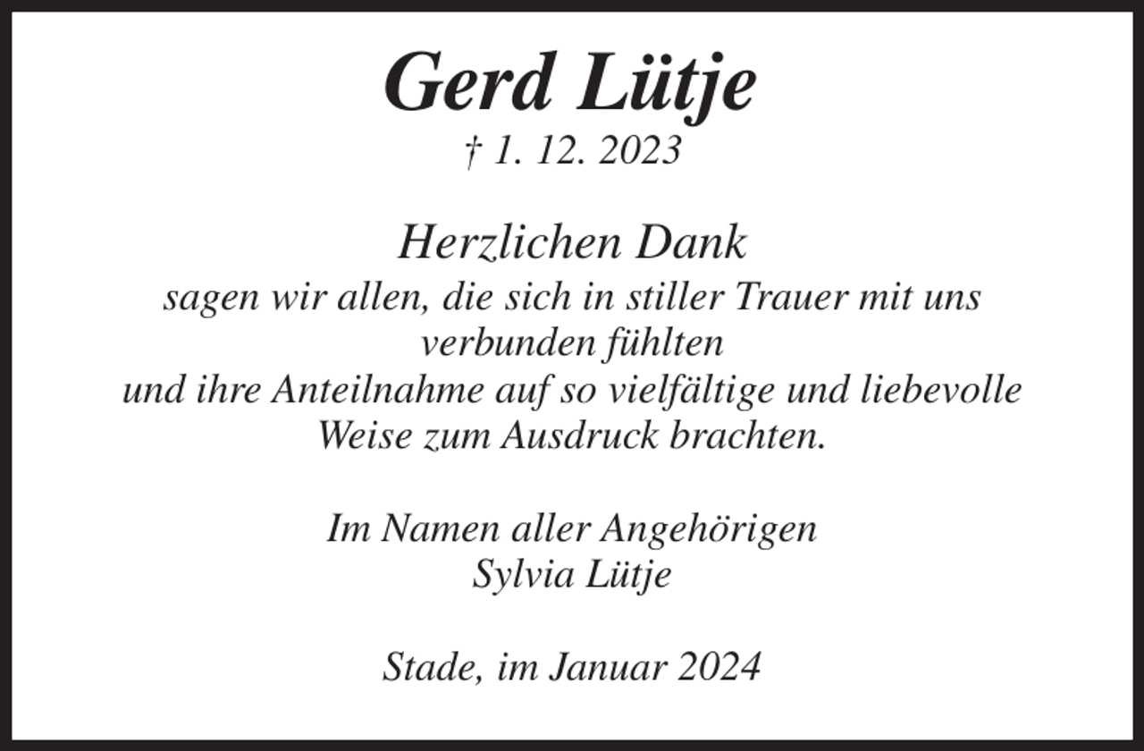 <p>Gerd Lütje<br />† 1. 12. 2023<br />Herzlichen Dank<br />sagen wir allen, die sich in stiller Trauer mit uns verbunden fühlten<br />und ihre Anteilnahme auf so vielfältige und liebevolle Weise zum Ausdruck brachten.<br />Im Namen aller Angehörigen<br />Sylvia Lütje<br />Stade, im Januar 2024</p>