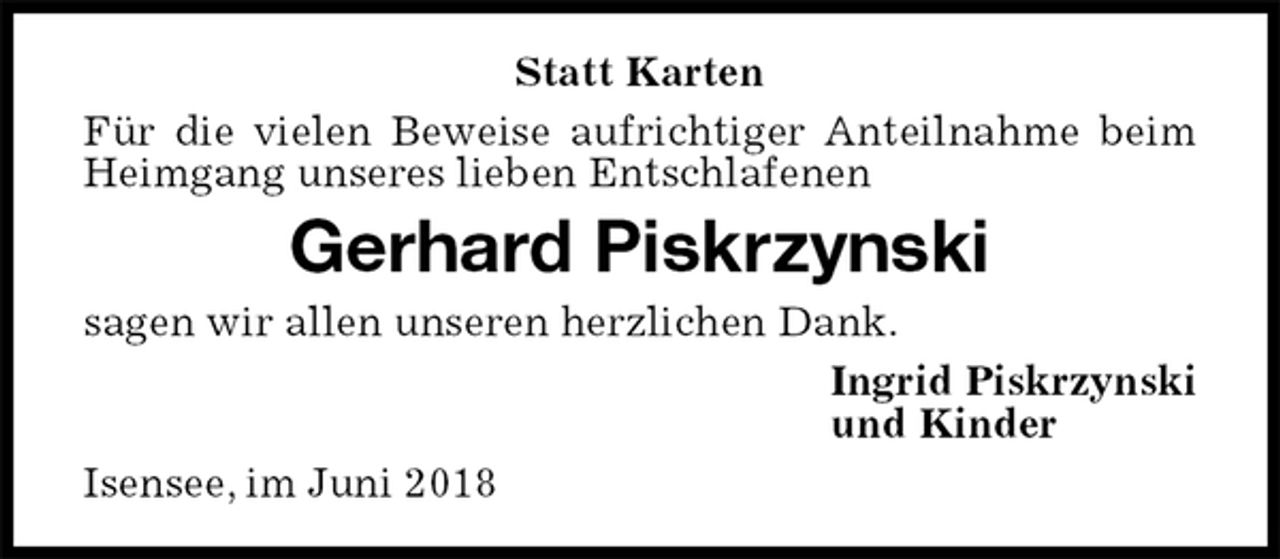 <p>Statt Karten<br />Für die vielen Beweise aufrichtiger Anteilnahme beim Heimgang unseres lieben Entschlafenen<br />Gerhard Piskrzynski<br />sagen wir allen unseren herzlichen Dank.<br />Ingrid Piskrzynski<br />und Kinder<br />Isensee, im Juni 2018</p>