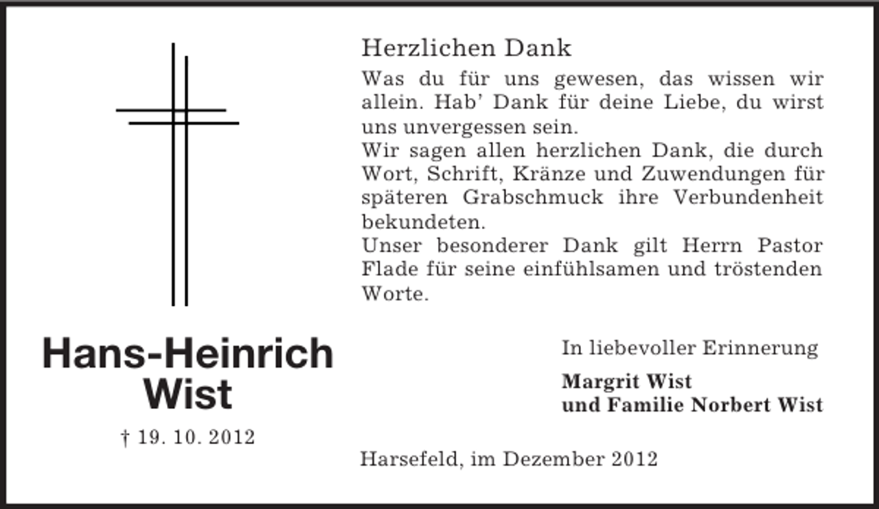 <p>Herzlichen Dank<br />Was du für uns gewesen, das wissen wir<br />allein. Hab’ Dank für deine Liebe, du wirst<br />uns unvergessen sein.<br />Wir sagen allen herzlichen Dank, die durch<br />Wort, Schrift, Kränze und Zuwendungen für<br />späteren Grabschmuck ihre Verbundenheit<br />bekundeten.<br />Unser besonderer Dank gilt Herrn Pastor<br />Flade für seine einfühlsamen und tröstenden<br />Worte.</p><p>Hans-Heinrich<br />Wist</p><p>In liebevoller Erinnerung<br />Margrit Wist<br />und Familie Norbert Wist</p><p>† 19. 10. 2012<br />Harsefeld, im Dezember 2012</p>