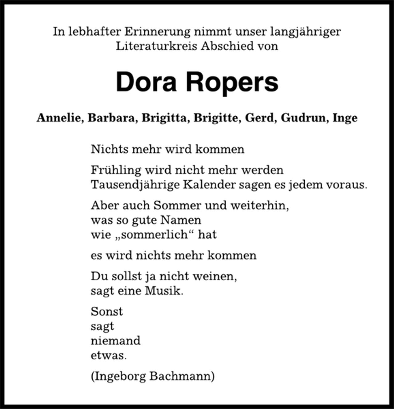 <p>In lebhafter Erinnerung nimmt unser langjähriger<br />Literaturkreis Abschied von<br />Dora Ropers<br />Annelie, Barbara, Brigitta, Brigitte, Gerd, Gudrun, Inge<br />Nichts mehr wird kommen<br />Frühling wird nicht mehr werden<br />Tausendjährige Kalender sagen es jedem voraus.<br />Aber auch Sommer und weiterhin,<br />was so gute Namen<br />wie „sommerlich“ hat<br />es wird nichts mehr kommen<br />Du sollst ja nicht weinen,<br />sagt eine Musik.<br />Sonst<br />sagt<br />niemand<br />etwas.<br />(Ingeborg Bachmann)</p>