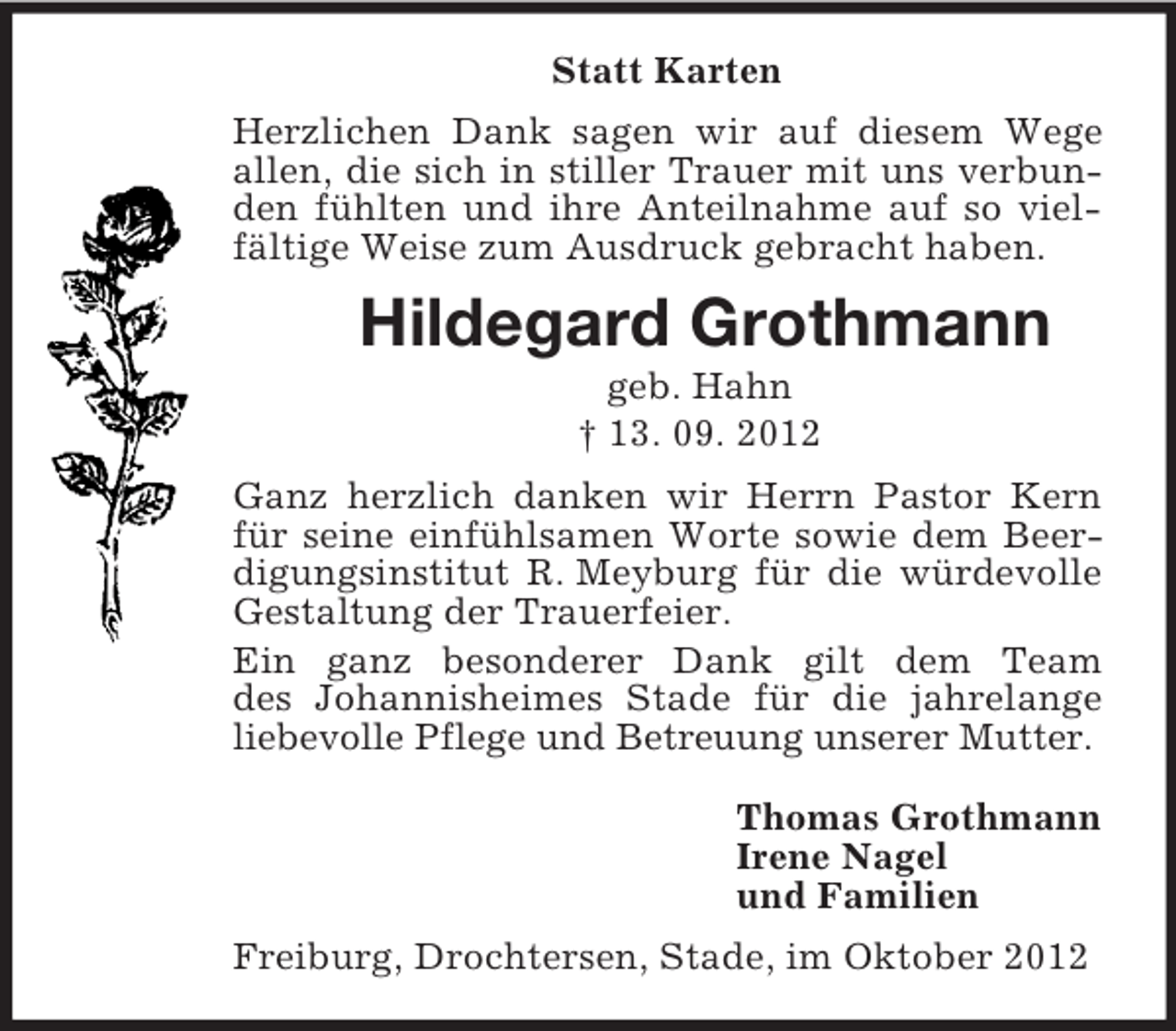 <p>Statt Karten<br />Herzlichen Dank sagen wir auf diesem Wege allen, die sich in stiller Trauer mit uns verbunden fühlten und ihre Anteilnahme auf so vielfältige Weise zum Ausdruck gebracht haben.<br />Hildegard Grothmann<br />geb. Hahn<br />† 13. 09. 2012<br />Ganz herzlich danken wir Herrn Pastor Kern für seine einfühlsamen Worte sowie dem Beerdigungsinstitut R. Meyburg für die würdevolle Gestaltung der Trauerfeier.<br />Ein ganz besonderer Dank gilt dem Team<br />des Johannisheimes Stade für die jahrelange liebevolle Pflege und Betreuung unserer Mutter.<br />Thomas Grothmann<br />Irene Nagel<br />und Familien<br />Freiburg, Drochtersen, Stade, im Oktober 2012</p>