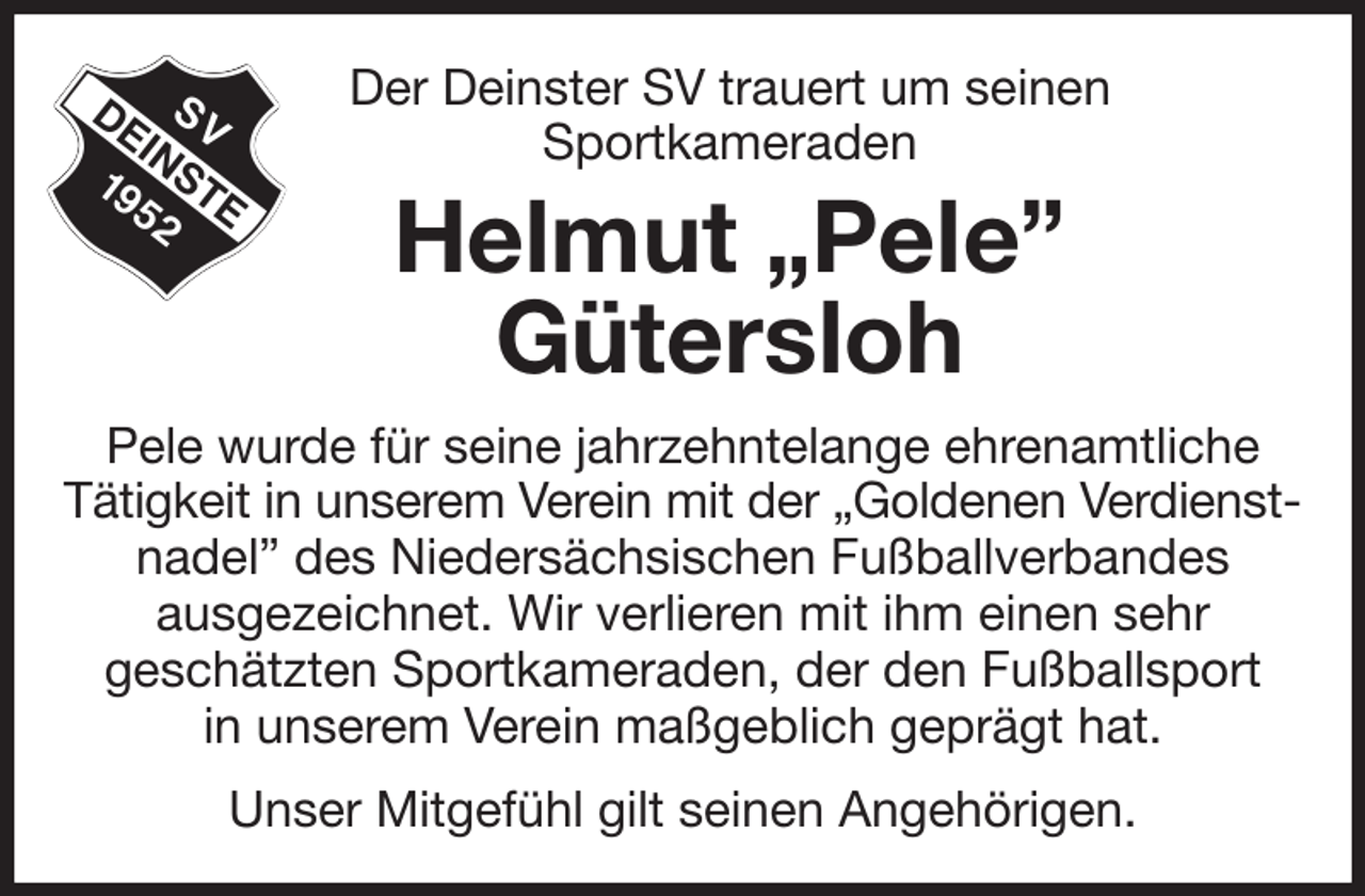 <p>Der Deinster SV trauert um seinen<br />Sportkameraden<br />Helmut „Pele”<br />Gütersloh<br />Pele wurde für seine jahrzehntelange ehrenamtliche<br />Tätigkeit in unserem Verein mit der „Goldenen Verdienst-<br />nadel” des Niedersächsischen Fußballverbandes<br />ausgezeichnet. Wir verlieren mit ihm einen sehr<br />geschätzten Sportkameraden, der den Fußballsport<br />in unserem Verein maßgeblich geprägt hat.<br />Unser Mitgefühl gilt seinen Angehörigen.</p>