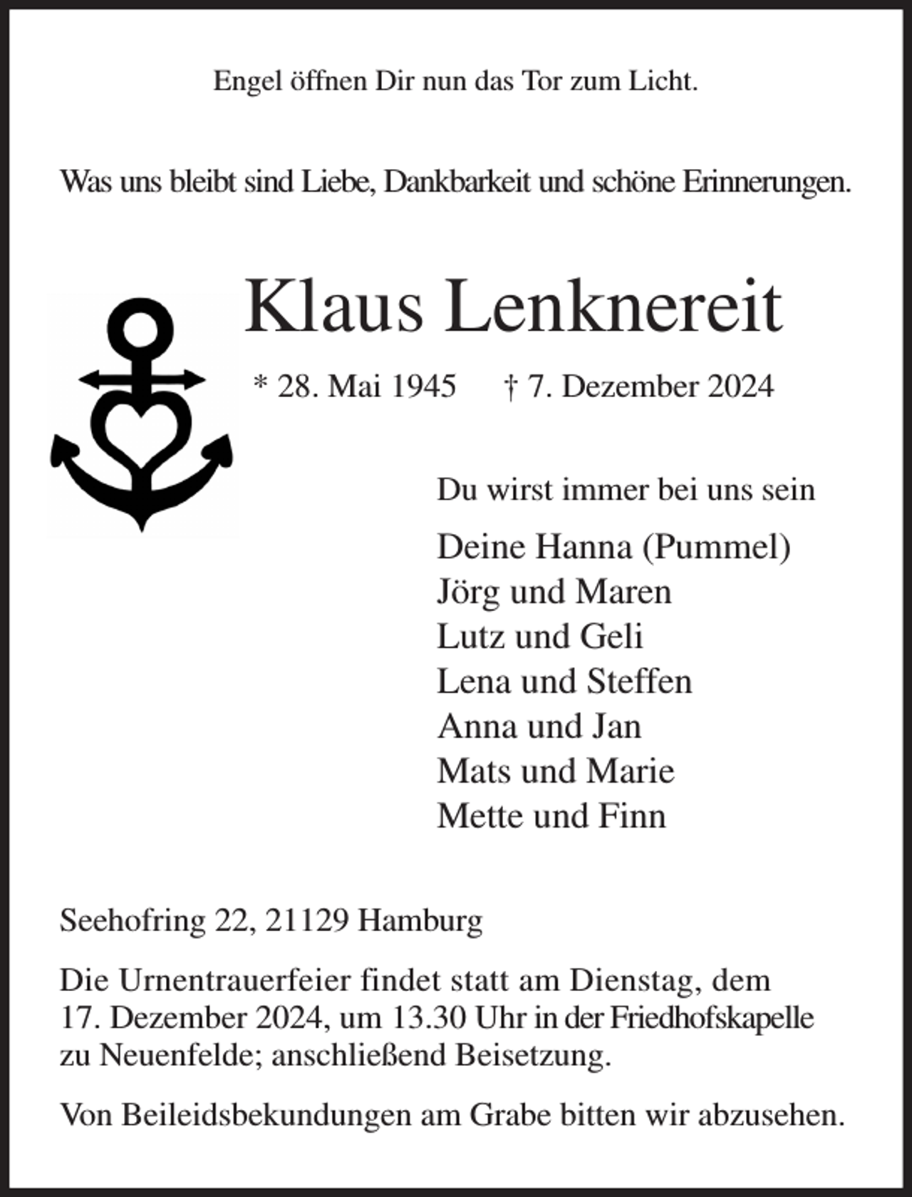 <p>Engel öffnen Dir nun das Tor zum Licht.<br />Was uns bleibt sind Liebe, Dankbarkeit und schöne Erinnerungen.<br />Klaus Lenknereit<br />* 28. Mai 1945 † 7. Dezember 2024<br />Du wirst immer bei uns sein<br />Deine Hanna (Pummel)<br />Jörg und Maren<br />Lutz und Geli<br />Lena und Steffen<br />Anna und Jan<br />Mats und Marie<br />Mette und Finn<br />Seehofring 22, 21129 Hamburg<br />Die Urnentrauerfeier findet statt am Dienstag, dem<br />17. Dezember 2024, um 13.30 Uhr in der Friedhofskapelle<br />zu Neuenfelde; anschließend Beisetzung.<br />Von Beileidsbekundungen am Grabe bitten wir abzusehen.</p>
