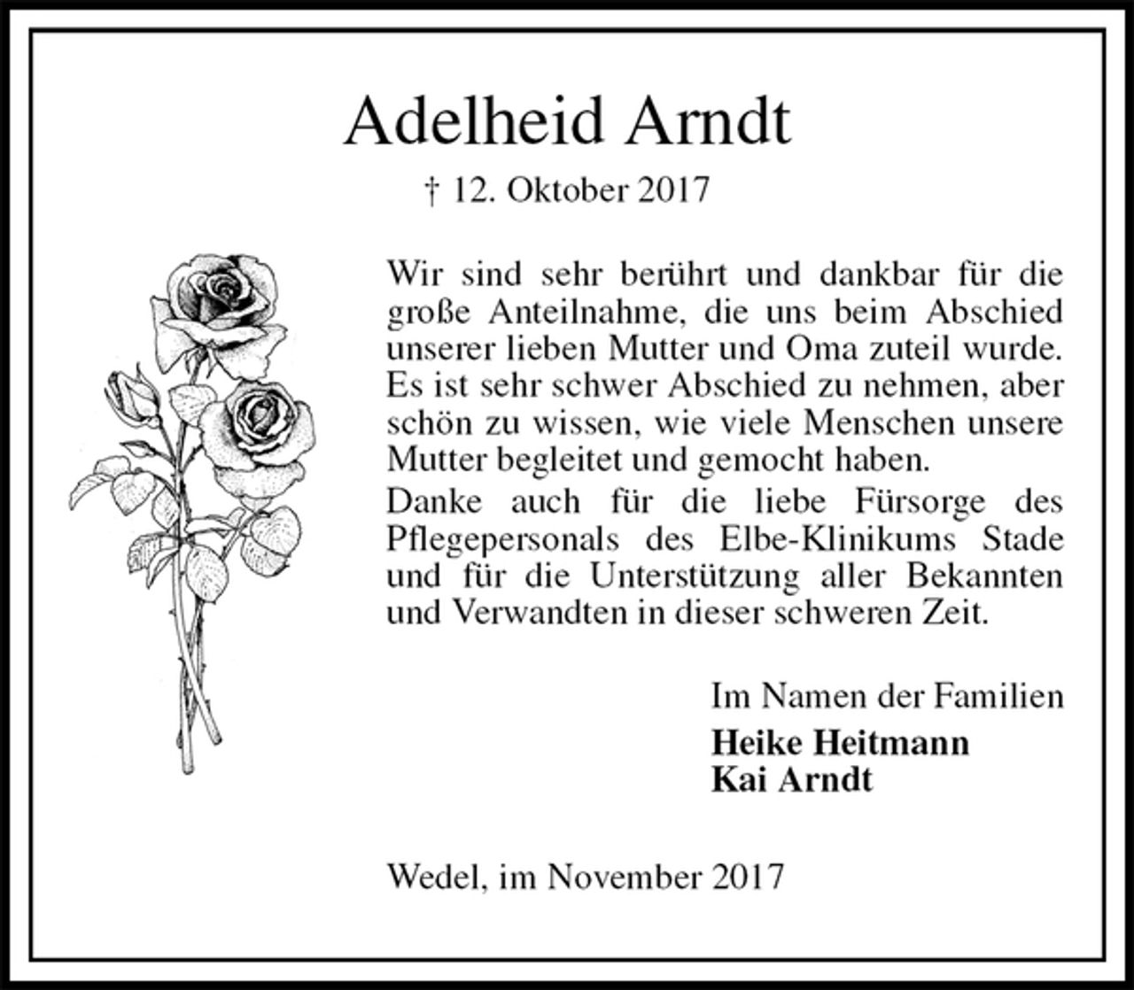 <p>Adelheid Arndt<br />† 12. Oktober 2017<br />Wir sind sehr berührt und dankbar für die große Anteilnahme, die uns beim Abschied unserer lieben Mutter und Oma zuteil wurde. Es ist sehr schwer Abschied zu nehmen, aber schön zu wissen, wie viele Menschen unsere Mutter begleitet und gemocht haben.<br />Danke auch für die liebe Fürsorge des<br />Pflegepersonals des Elbe-Klinikums Stade und für die Unterstützung aller Bekannten und Verwandten in dieser schweren Zeit.<br />Im Namen der Familien<br />Heike Heitmann<br />Kai Arndt<br />Wedel, im November 2017</p>