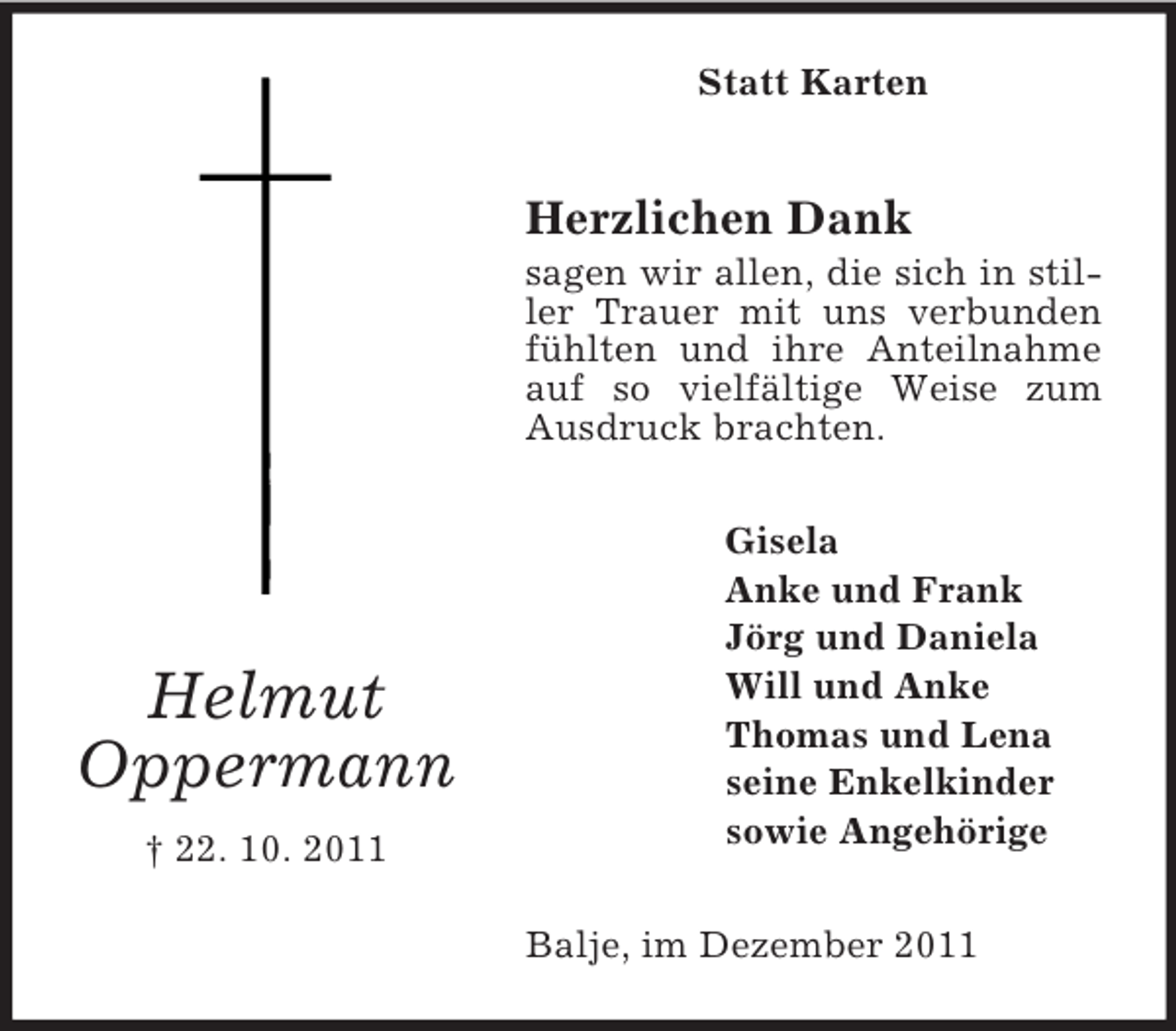 <p>Statt Karten</p><p>Herzlichen Dank<br />sagen wir allen, die sich in stiller Trauer mit uns verbunden<br />fühlten und ihre Anteilnahme<br />auf so vielfältige Weise zum<br />Ausdruck brachten.</p><p>Helmut<br />Oppermann<br />† 22. 10. 2011</p><p>Gisela<br />Anke und Frank<br />Jörg und Daniela<br />Will und Anke<br />Thomas und Lena<br />seine Enkelkinder<br />sowie Angehörige<br />Balje, im Dezember 2011</p>