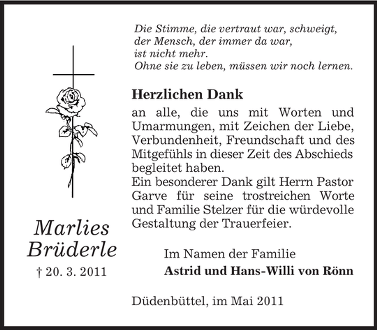 <p>Die Stimme, die vertraut war, schweigt, der Mensch, der immer da war, ist nicht mehr. Ohne sie zu leben, müssen wir noch lernen.</p><p>Herzlichen Dank<br />an alle, die uns mit Worten und Umarmungen, mit Zeichen der Liebe, Verbundenheit, Freundschaft und des Mitgefühls in dieser Zeit des Abschieds begleitet haben. Ein besonderer Dank gilt Herrn Pastor Garve für seine trostreichen Worte und Familie Stelzer für die würdevolle Gestaltung der Trauerfeier. Im Namen der Familie Astrid und Hans-Willi von Rönn Düdenbüttel, im Mai 2011</p><p>Marlies Brüderle<br />† 20. 3. 2011</p>