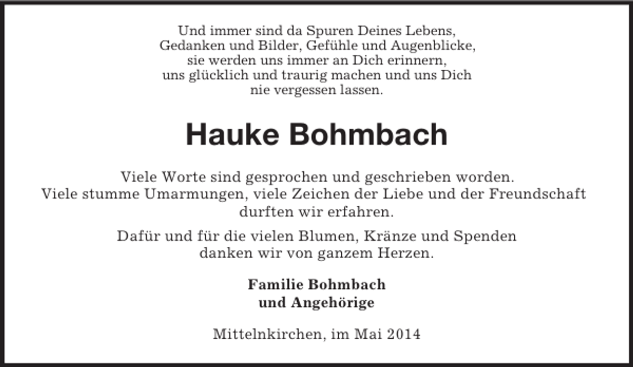 <p>Und immer sind da Spuren Deines Lebens,<br />Gedanken und Bilder, Gefühle und Augenblicke,<br />sie werden uns immer an Dich erinnern,<br />uns glücklich und traurig machen und uns Dich<br />nie vergessen lassen.<br />Hauke Bohmbach<br />Viele Worte sind gesprochen und geschrieben worden.<br />Viele stumme Umarmungen, viele Zeichen der Liebe und der Freundschaft durften wir erfahren.<br />Dafür und für die vielen Blumen, Kränze und Spenden<br />danken wir von ganzem Herzen.<br />Familie Bohmbach<br />und Angehörige<br />Mittelnkirchen, im Mai 2014</p>