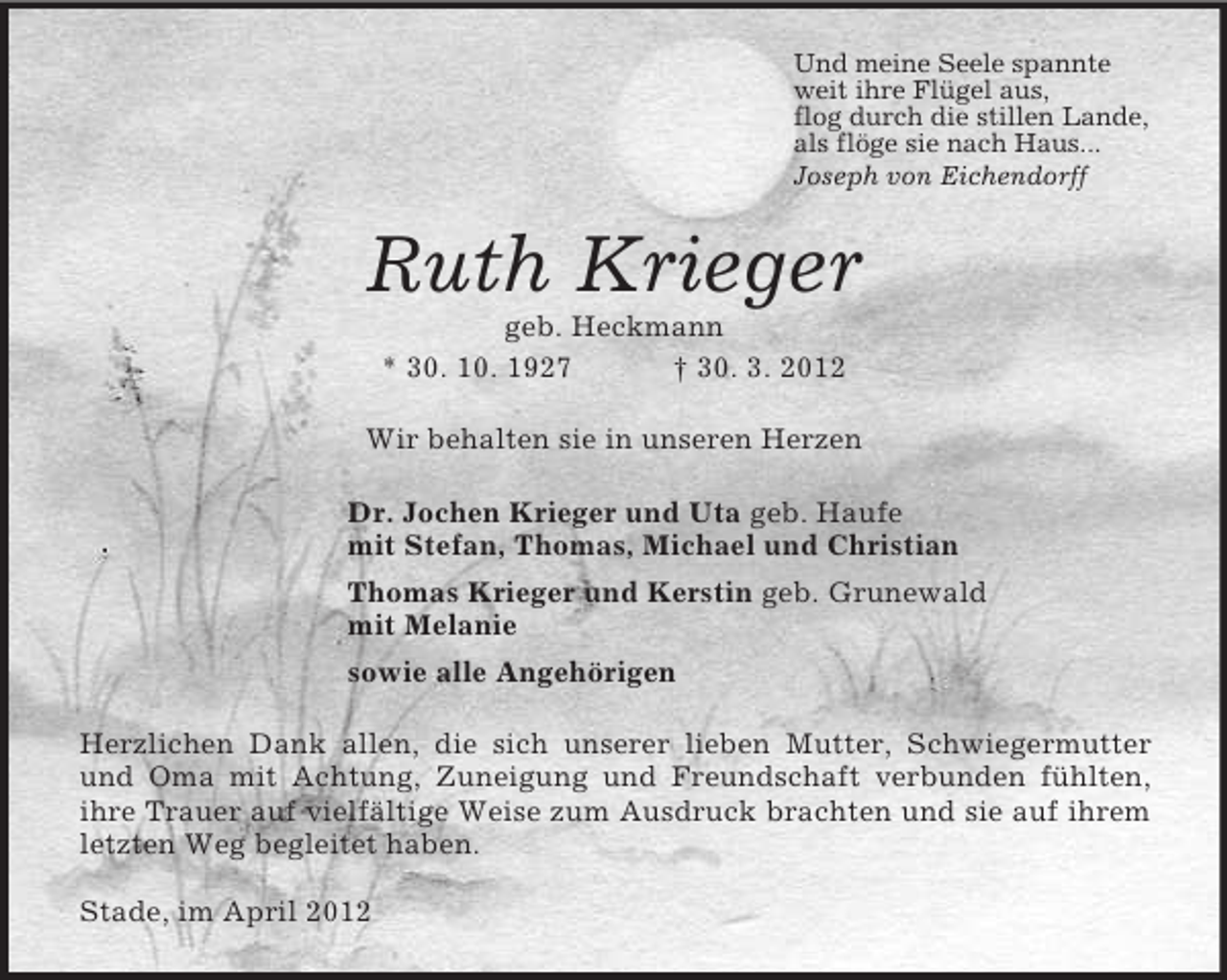 <p>Und meine Seele spannte<br />weit ihre Flügel aus,<br />flog durch die stillen Lande,<br />als flöge sie nach Haus...<br />Joseph von Eichendorff<br />Ruth Krieger<br />geb. Heckmann<br />* 30. 10. 1927 † 30. 3. 2012<br />Wir behalten sie in unseren Herzen<br />Dr. Jochen Krieger und Uta geb. Haufe<br />mit Stefan, Thomas, Michael und Christian<br />Thomas Krieger und Kerstin geb. Grunewald<br />mit Melanie<br />sowie alle Angehörigen<br />Herzlichen Dank allen, die sich unserer lieben Mutter, Schwiegermutter und Oma mit Achtung, Zuneigung und Freundschaft verbunden fühlten, ihre Trauer auf vielfältige Weise zum Ausdruck brachten und sie auf ihrem letzten Weg begleitet haben.</p><p>Stade, im April 2012</p>