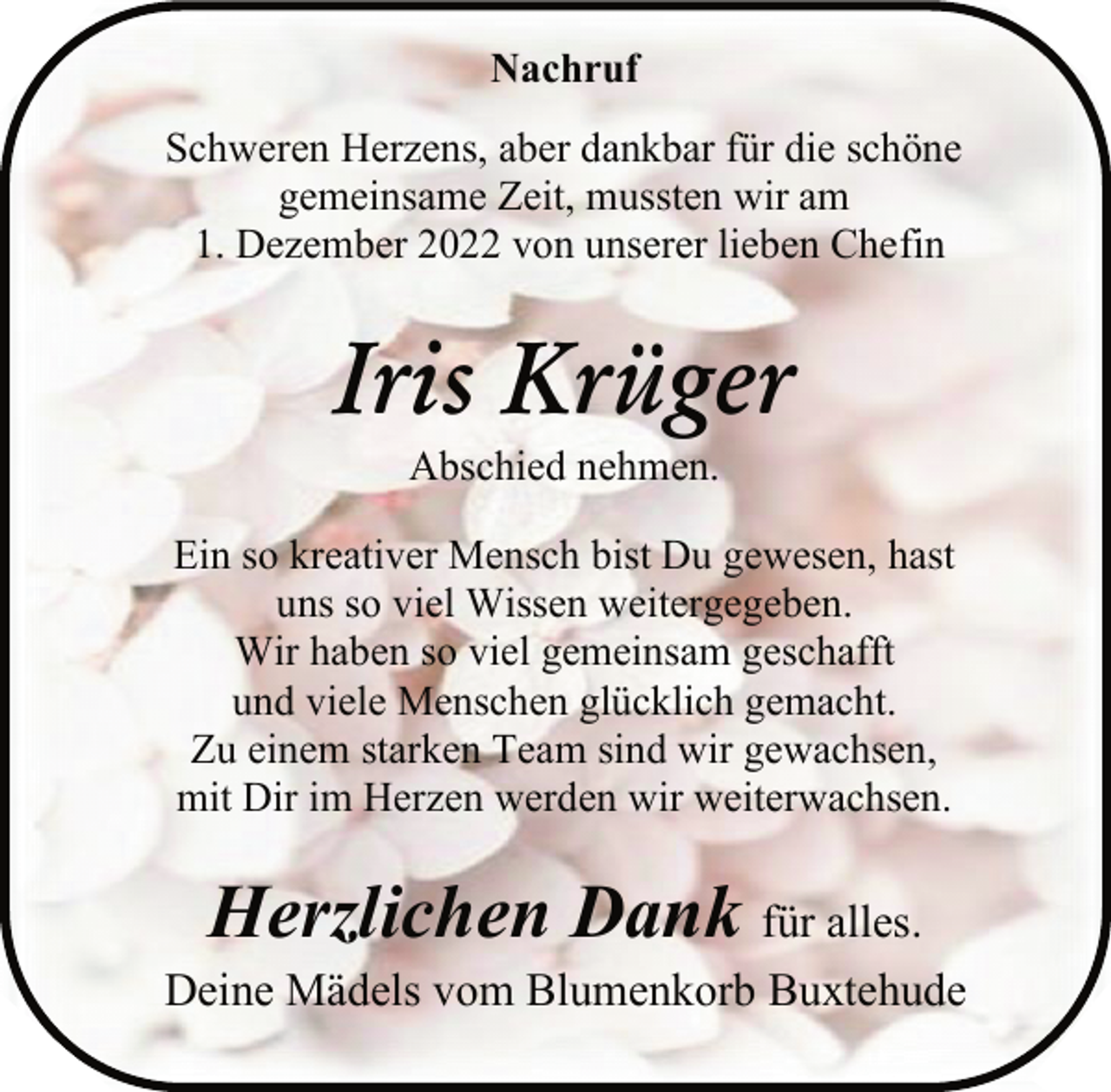 <p>Nachruf<br />Schweren Herzens, aber dankbar für die schöne<br />gemeinsame Zeit, mussten wir am<br />1. Dezember 2022 von unserer lieben Chefin<br />Iris Krüger<br />Abschied nehmen.<br />Ein so kreativer Mensch bist Du gewesen, hast<br />uns so viel Wissen weitergegeben.<br />Wir haben so viel gemeinsam geschafft<br />und viele Menschen glücklich gemacht.<br />Zu einem starken Team sind wir gewachsen,<br />mit Dir im Herzen werden wir weiterwachsen.<br />Herzlichen Dank für alles.<br />Deine Mädels vom Blumenkorb Buxtehude</p>