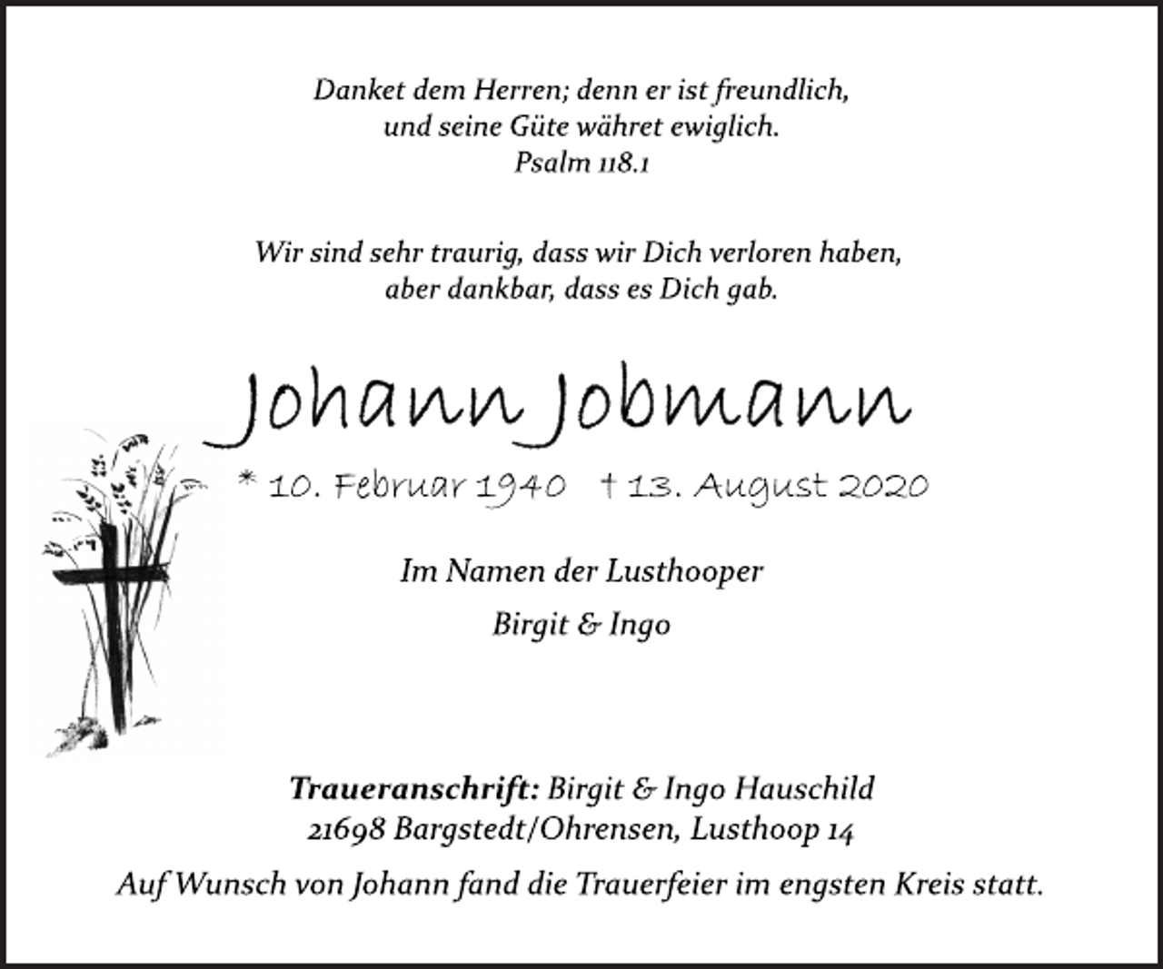 <p>Danket dem Herren; denn er ist freundlich,<br />und seine Güte währet ewiglich.<br />Psalm 118.1<br />Wir sind sehr traurig, dass wir Dich verloren haben,<br />aber dankbar, dass es Dich gab.<br />Johann Jobmann<br />* 10. Februar 1940 † 13. August 2020<br />Im Namen der Lusthooper<br />Birgit &amp; Ingo<br />Traueranschrift: Birgit &amp; Ingo Hauschild<br />21698 Bargstedt/Ohrensen, Lusthoop 14<br />Auf Wunsch von Johann fand die Trauerfeier im engsten Kreis statt.</p>