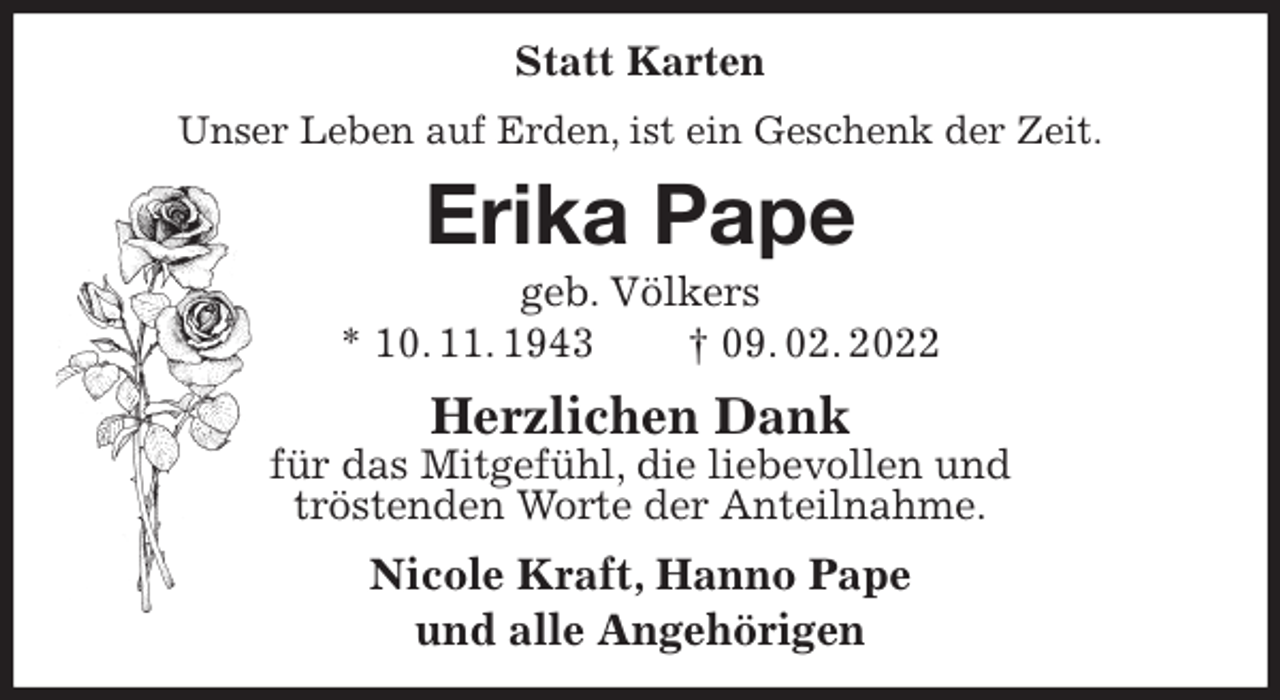 <p>Statt Karten<br />Unser Leben auf Erden, ist ein Geschenk der Zeit.<br />Erika Pape<br />geb. Völkers<br />* 10. 11. 1943 † 09. 02. 2022<br />Herzlichen Dank<br />für das Mitgefühl, die liebevollen und<br />tröstenden Worte der Anteilnahme.<br />Nicole Kraft, Hanno Pape<br />und alle Angehörigen</p>