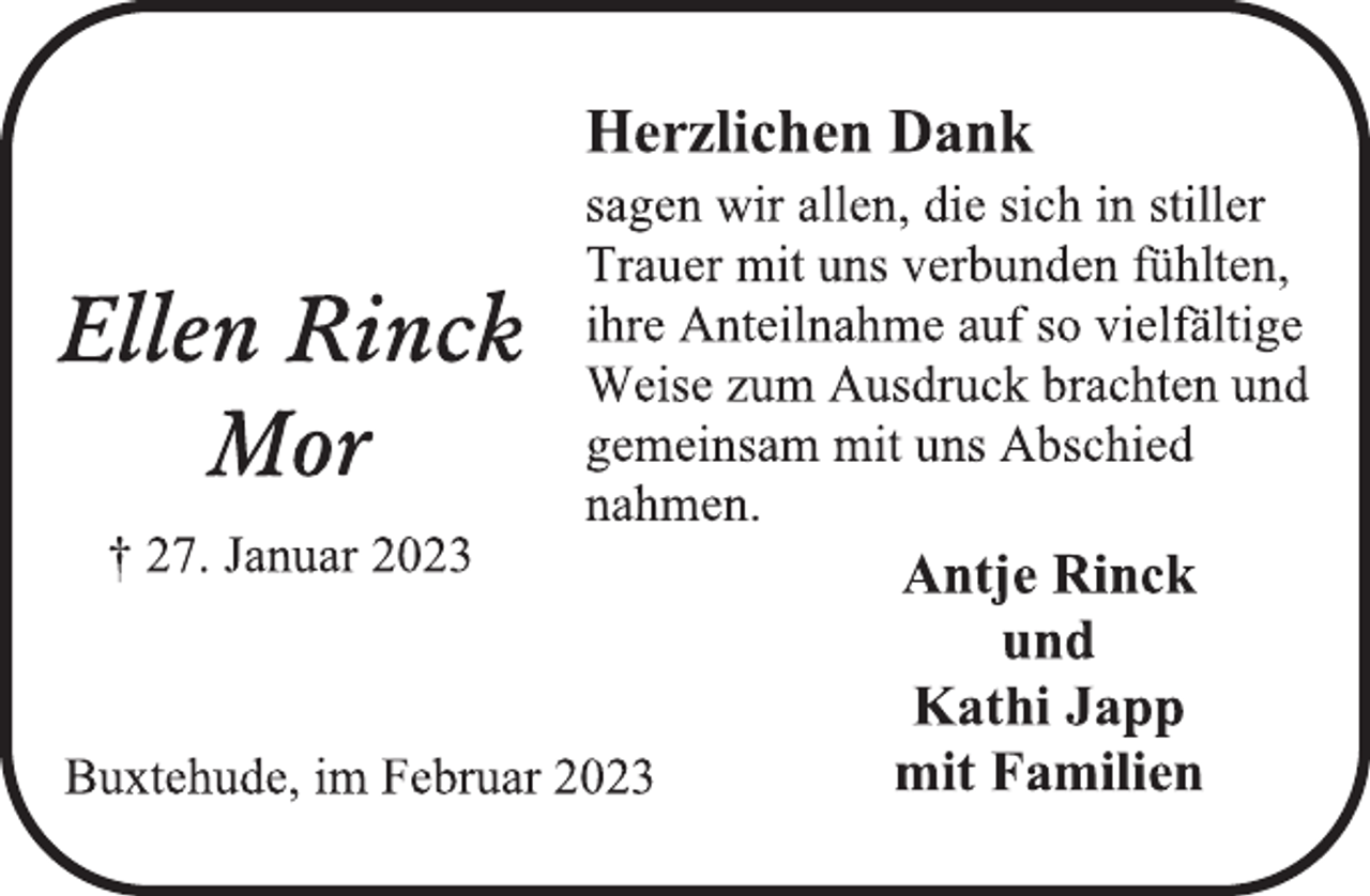 <p>Herzlichen Dank<br />sagen wir allen, die sich in stiller<br />Trauer mit uns verbunden fühlten,<br />ihre Anteilnahme auf so vielfältige<br />Weise zum Ausdruck brachten und<br />gemeinsam mit uns Abschied<br />nahmen.<br />Ellen Rinck<br />Mor<br />† 27. Januar 2023<br />Buxtehude, im Februar 2023<br />Antje Rinck<br />und<br />Kathi Japp<br />mit Familien</p>