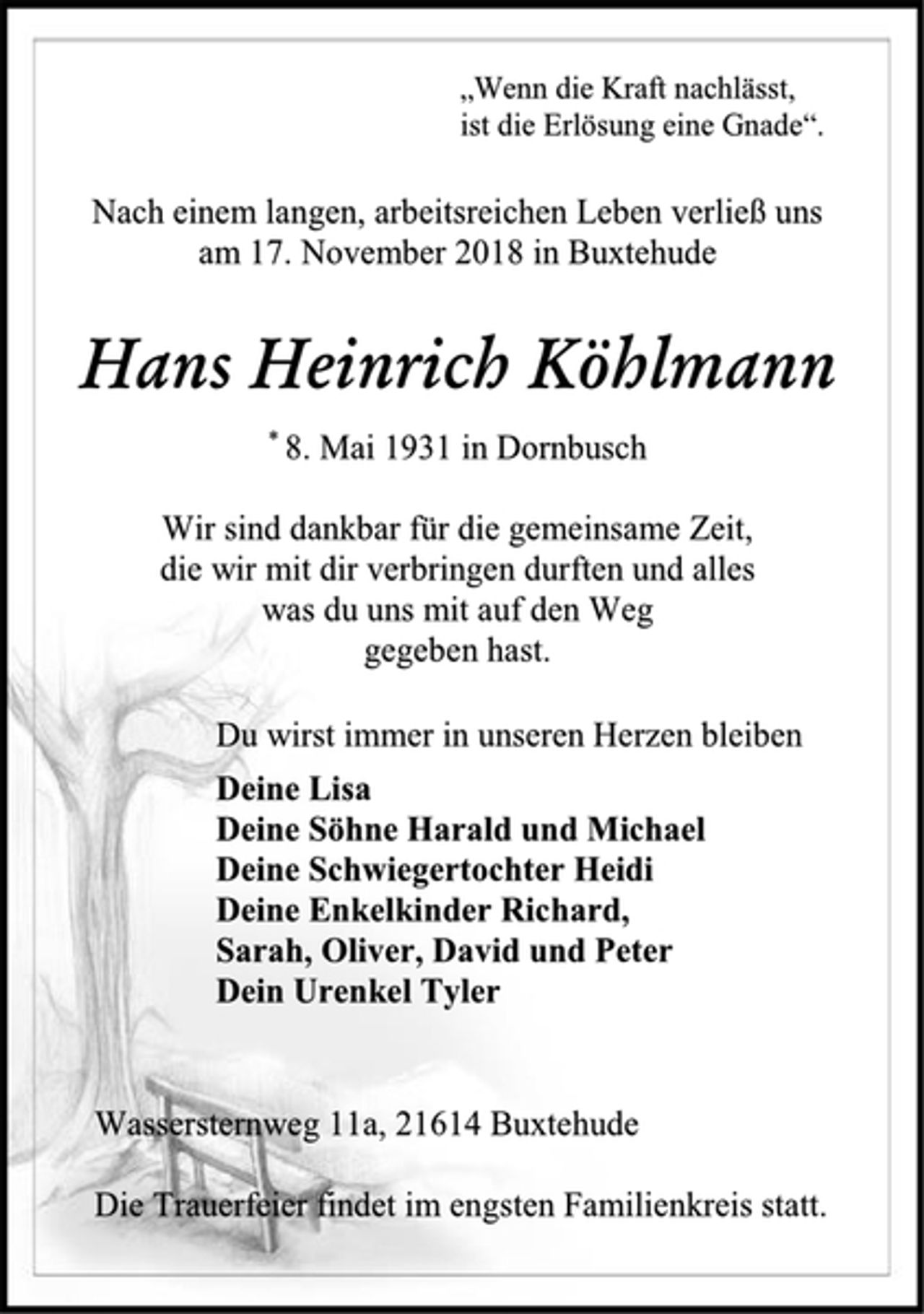 <p>„Wenn die Kraft nachlässt,<br />ist die Erlösung eine Gnade“.<br />Nach einem langen, arbeitsreichen Leben verließ uns<br />am 17. November 2018 in Buxtehude<br />Hans Heinrich Köhlmann<br />* 8. Mai 1931 in Dornbusch<br />Wir sind dankbar für die gemeinsame Zeit,<br />die wir mit dir verbringen durften und alles<br />was du uns mit auf den Weg<br />gegeben hast.<br />Du wirst immer in unseren Herzen bleiben<br />Deine Lisa<br />Deine Söhne Harald und Michael<br />Deine Schwiegertochter Heidi<br />Deine Enkelkinder Richard,<br />Sarah, Oliver, David und Peter<br />Dein Urenkel Tyler<br />Wassersternweg 11a, 21614 Buxtehude<br />Die Trauerfeier findet im engsten Familienkreis statt.</p>