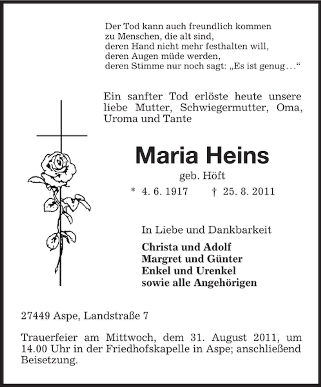 <p>Der Tod kann auch freundlich kommen<br />zu Menschen, die alt sind,<br />deren Hand nicht mehr festhalten will,<br />deren Augen müde werden,<br />deren Stimme nur noch sagt: „Es ist genug . . .“</p><p>Ein sanfter Tod erlöste heute unsere<br />liebe Mutter, Schwiegermutter, Oma,<br />Uroma und Tante</p><p>Maria Heins<br />geb. Höft<br />* 4. 6. 1917<br />† 25. 8. 2011</p><p>In Liebe und Dankbarkeit<br />Christa und Adolf<br />Margret und Günter<br />Enkel und Urenkel<br />sowie alle Angehörigen<br />27449 Aspe, Landstraße 7<br />Trauerfeier am Mittwoch, dem 31. August 2011, um<br />14.00 Uhr in der Friedhofskapelle in Aspe; anschließend<br />Beisetzung.</p>
