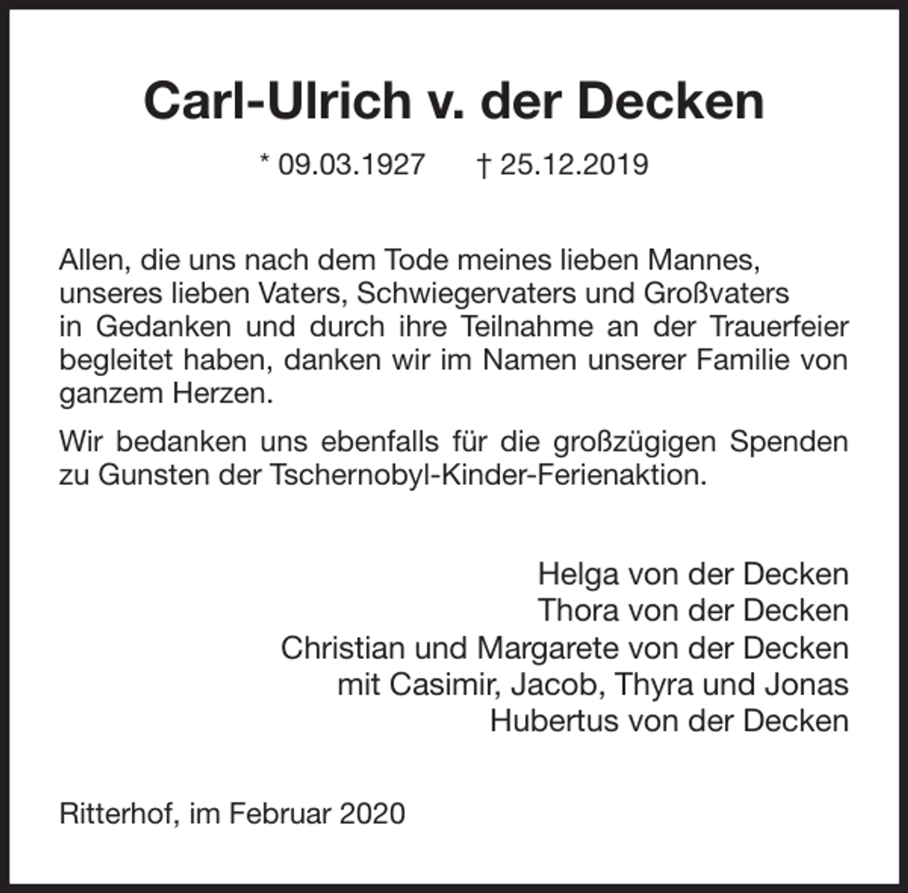 <p>Carl-Ulrich v. der Decken<br />* 09.03.1927 † 25.12.2019<br />Allen, die uns nach dem Tode meines lieben Mannes,<br />unseres lieben Vaters, Schwiegervaters und Großvaters<br />in Gedanken und durch ihre Teilnahme an der Trauerfeier begleitet haben, danken wir im Namen unserer Familie von ganzem Herzen.<br />Wir bedanken uns ebenfalls für die großzügigen Spenden zu Gunsten der Tschernobyl-Kinder-Ferienaktion.<br />Helga von der Decken<br />Thora von der Decken<br />Christian und Margarete von der Decken<br />mit Casimir, Jacob, Thyra und Jonas<br />Hubertus von der Decken<br />Ritterhof, im Februar 2020</p>