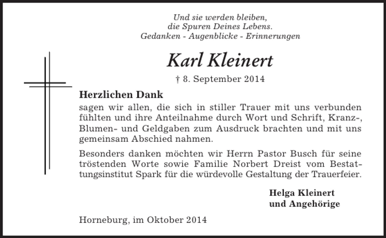 <p>Und sie werden bleiben,<br />die Spuren Deines Lebens.<br />Gedanken - Augenblicke - Erinnerungen<br />Karl Kleinert<br />† 8. September 2014<br />Herzlichen Dank<br />sagen wir allen, die sich in stiller Trauer mit uns verbunden fühlten und ihre Anteilnahme durch Wort und Schrift, Kranz-, Blumen- und Geldgaben zum Ausdruck brachten und mit uns gemeinsam Abschied nahmen.<br />Besonders danken möchten wir Herrn Pastor Busch für seine tröstenden Worte sowie Familie Norbert Dreist vom Bestattungsinstitut Spark für die würdevolle Gestaltung der Trauerfeier.<br />Helga Kleinert<br />und Angehörige<br />Horneburg, im Oktober 2014</p>