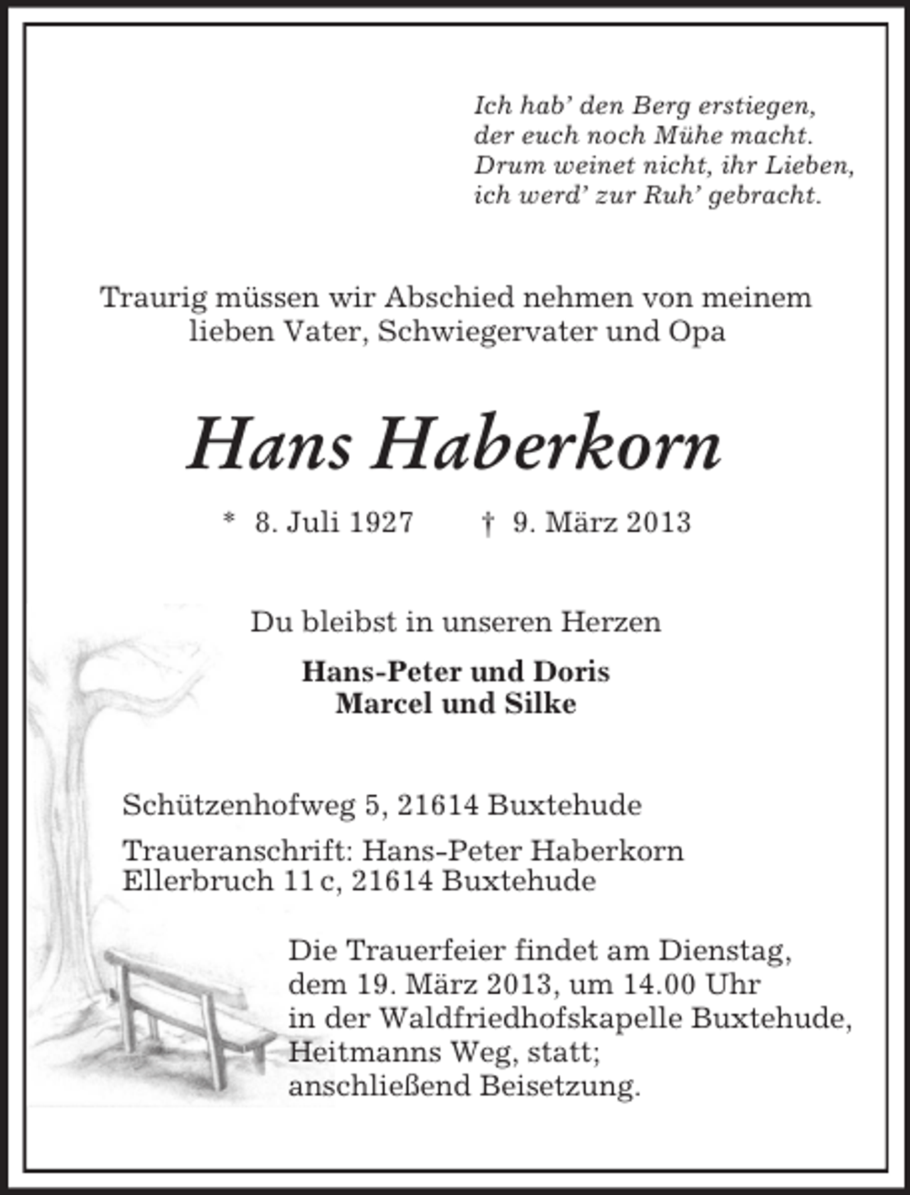 <p>Ich hab’ den Berg erstiegen,<br />der euch noch Mühe macht.<br />Drum weinet nicht, ihr Lieben,<br />ich werd’ zur Ruh’ gebracht.<br />Traurig müssen wir Abschied nehmen von meinem<br />lieben Vater, Schwiegervater und Opa<br />Hans Haberkorn<br />* 8. Juli 1927 † 9. März 2013<br />Du bleibst in unseren Herzen<br />Hans-Peter und Doris<br />Marcel und Silke<br />Schützenhofweg 5, 21614 Buxtehude<br />Traueranschrift: Hans-Peter Haberkorn<br />Ellerbruch 11 c, 21614 Buxtehude</p><p>Die Trauerfeier findet am Dienstag,<br />dem 19. März 2013, um 14.00 Uhr<br />in der Waldfriedhofskapelle Buxtehude,<br />Heitmanns Weg, statt;<br />anschließend Beisetzung.</p>