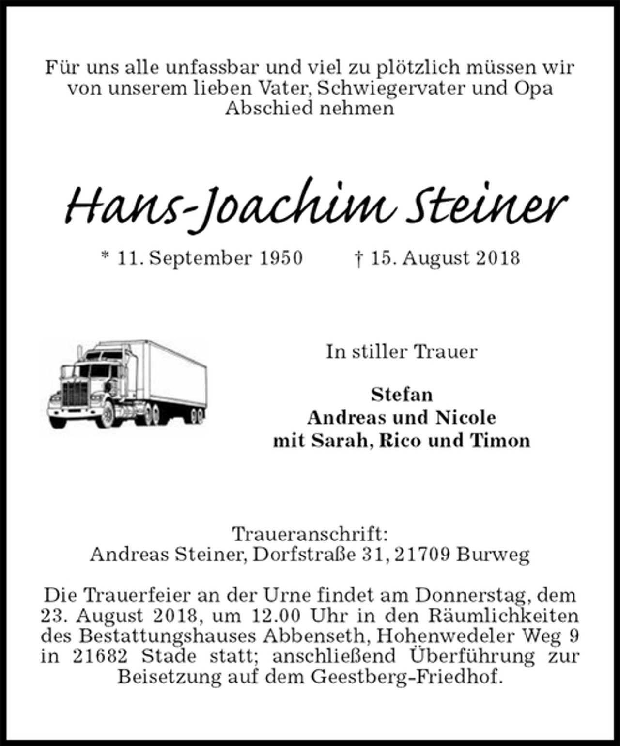<p>Für uns alle unfassbar und viel zu plötzlich müssen wir<br />von unserem lieben Vater, Schwiegervater und Opa<br />Abschied nehmen<br />Hans-Joachim Steiner<br />* 11. September 1950 † 15. August 2018<br />In stiller Trauer</p><p>Stefan<br />Andreas und Nicole<br />mit Sarah, Rico und Timon<br />Traueranschrift:<br />Andreas Steiner, Dorfstraße 31, 21709 Burweg</p><p>Die Trauerfeier an der Urne findet am Donnerstag, dem<br />23. August 2018, um 12.00 Uhr in den Räumlichkeiten des Bestattungshauses Abbenseth, Hohenwedeler Weg 9 in 21682 Stade statt; anschließend Überführung zur Beisetzung auf dem Geestberg-Friedhof.</p>