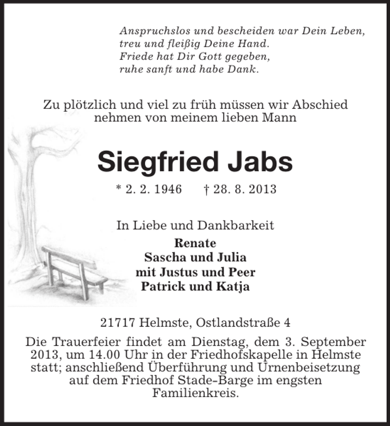 <p>Anspruchslos und bescheiden war Dein Leben,<br />treu und fleißig Deine Hand.<br />Friede hat Dir Gott gegeben,<br />ruhe sanft und habe Dank.</p><p>Zu plötzlich und viel zu früh müssen wir Abschied<br />nehmen von meinem lieben Mann</p><p>Siegfried Jabs<br />* 2. 2. 1946</p><p>† 28. 8. 2013</p><p>In Liebe und Dankbarkeit<br />Renate<br />Sascha und Julia<br />mit Justus und Peer<br />Patrick und Katja<br />21717 Helmste, Ostlandstraße 4<br />Die Trauerfeier findet am Dienstag, dem 3. September<br />2013, um 14.00 Uhr in der Friedhofskapelle in Helmste<br />statt; anschließend Überführung und Urnenbeisetzung<br />auf dem Friedhof Stade-Barge im engsten<br />Familienkreis.</p>